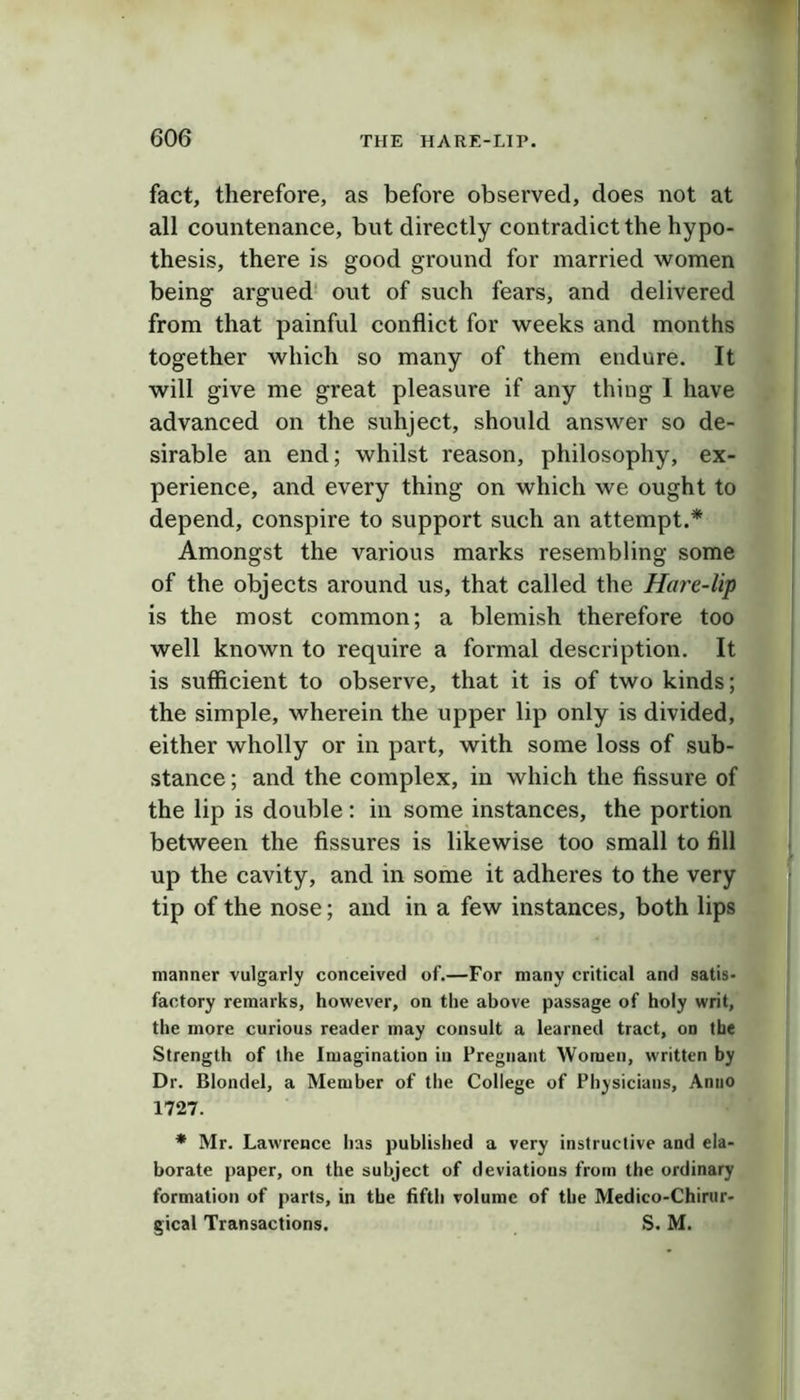 fact, therefore, as before observed, does not at all countenance, but directly contradict the hypo- thesis, there is good ground for married women being argued' out of such fears, and delivered from that painful conflict for weeks and months together which so many of them endure. It will give me great pleasure if any thing I have advanced on the subject, should answer so de- sirable an end; whilst reason, philosophy, ex- perience, and every thing on which we ought to depend, conspire to support such an attempt.* Amongst the various marks resembling some of the objects around us, that called the Hare-lip is the most common; a blemish therefore too well known to require a formal description. It is sufficient to observe, that it is of two kinds; the simple, wherein the upper lip only is divided, either wholly or in part, with some loss of sub- stance ; and the complex, in which the fissure of the lip is double: in some instances, the portion between the fissures is likewise too small to fill up the cavity, and in some it adheres to the very tip of the nose; and in a few instances, both lips manner vulgarly conceived of.—For many critical and satis- factory remarks, however, on the above passage of holy writ, the more curious reader may consult a learned tract, on the Strength of the Imagination in Pregnant Women, written by Dr. Blondel, a Member of the College of Physicians, Anno 1727. * Mr. Lawrence has published a very instructive and ela- borate paper, on the subject of deviations from the ordinary formation of parts, in the fifth volume of the Medico-Chirur- gical Transactions. S. M.