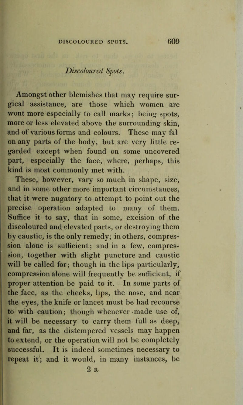 Discoloured Spots. Amongst other blemishes that may require sur- gical assistance, are those which women are wont more especially to call marks; being spots, more or less elevated above the surrounding skin, and of various forms and colours. These may fal on any parts of the body, but are very little re- garded except when found on some uncovered part, especially the face, where, perhaps, this kind is most commonly met with. These, however, vary so much in shape, size, and in some other more important circumstances, that it were nugatory to attempt to point out the precise operation adapted to many of them. Suffice it to say, that in some, excision of the discoloured and elevated parts, or destroying them by caustic, is the only remedy; in others, compres- sion alone is sufficient; and in a few, compres- sion, together with slight puncture and caustic will be called for; though in the lips particularly, compression alone will frequently be sufficient, if proper attention be paid to it. In some parts of the face, as the cheeks, lips, the nose, and near the eyes, the knife or lancet must be had recourse to with caution; though whenever made use of, it will be necessary to carry them full as deep, and far, as the distempered vessels may happen to extend, or the operation will not be completely I successful. It is indeed sometimes necessary to repeat it'; and it would, in many instances, be j 2 R