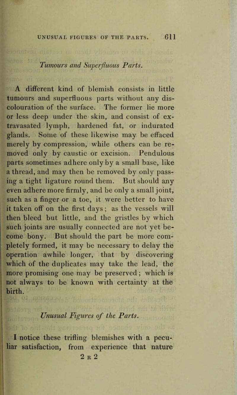 Tumours and Superjhioiis Parts. A different kind of blemish consists in little tumours and superfluous parts without any dis- colouration of the surface. The former lie more or less deep under the skin, and consist of ex- travasated lymph, hardened fat, or indurated glands. Some of these likewise may be effaced merely by compression, while others can be re- moved only by caustic or excision. Pendulous parts sometimes adhere only by a small base, like a thread, and may then be removed by only pass- ing a tight ligature round them. But should any even adhere more firmly, and be only a small joint, such as a finger or a toe, it were better to have it taken off on the first days; as the vessels will then bleed but little, and the gristles by which such joints are usually connected are not yet be- coiiie bony. But should the part be more com- pletely formed, it may be necessary to delay the 1 operation awhile longer, that by discovering which of the duplicates may take the lead, the more promising one may be preserved; which is 1 not always to be known with certainty at the birth. Unusual Figures of the Parts. I notice these trifling blemishes with a pecu- liar satisfaction, from experience that nature 2 R 2