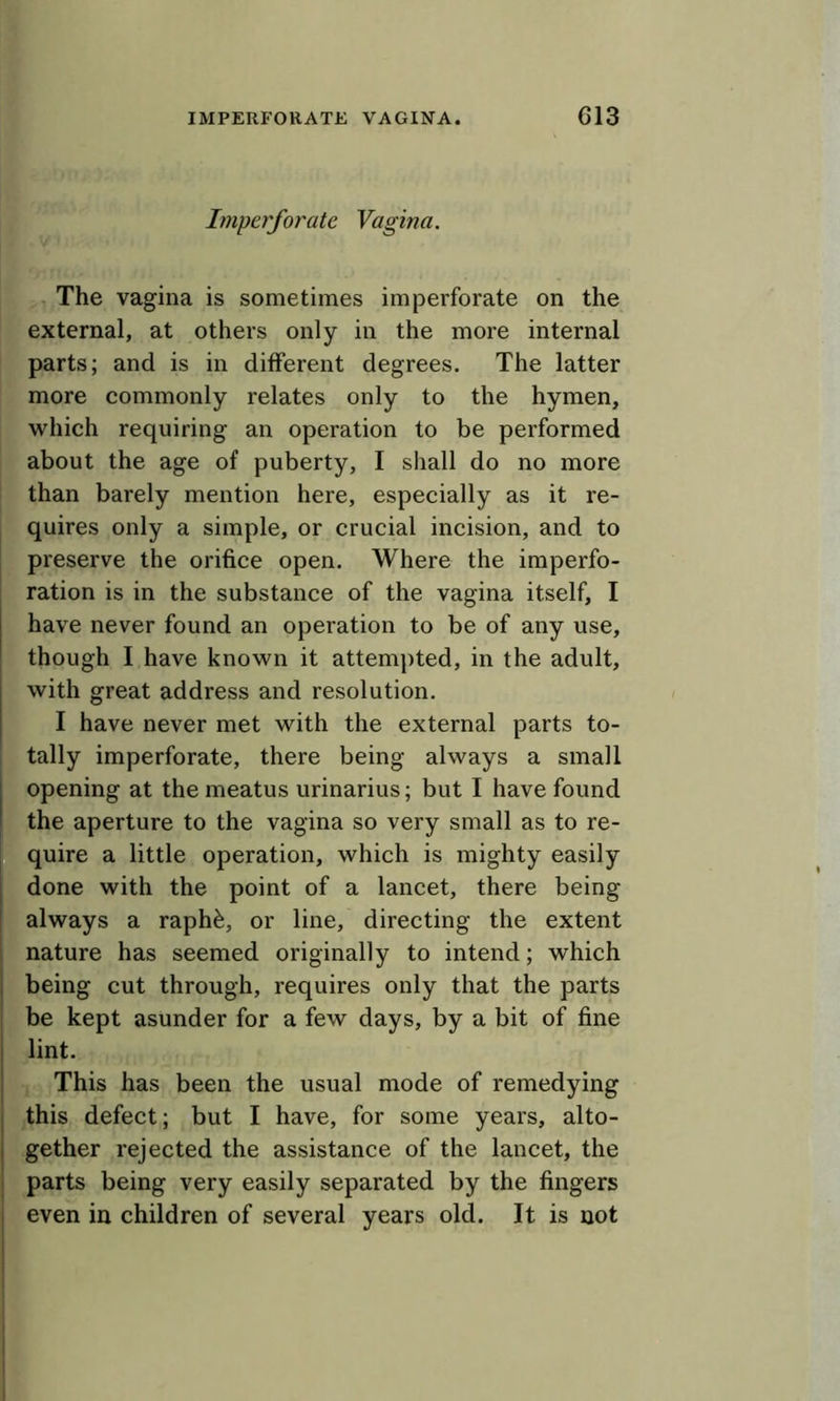 Imperforate Vagina. The vagina is sometimes imperforate on the external, at others only in the more internal parts; and is in different degrees. The latter more commonly relates only to the hymen, which requiring an operation to be performed about the age of puberty, I shall do no more than barely mention here, especially as it re- quires only a simple, or crucial incision, and to preserve the orifice open. Where the imperfo- ration is in the substance of the vagina itself, I have never found an operation to be of any use, though I have known it attem])ted, in the adult, with great address and resolution. I have never met with the external parts to- tally imperforate, there being always a small opening at the meatus urinarius; but I have found the aperture to the vagina so very small as to re- quire a little operation, which is mighty easily done with the point of a lancet, there being always a raphfe, or line, directing the extent nature has seemed originally to intend; which being cut through, requires only that the parts be kept asunder for a few days, by a bit of fine lint. This has been the usual mode of remedying this defect; but I have, for some years, alto- gether rejected the assistance of the lancet, the parts being very easily separated by the fingers even in children of several years old. It is not