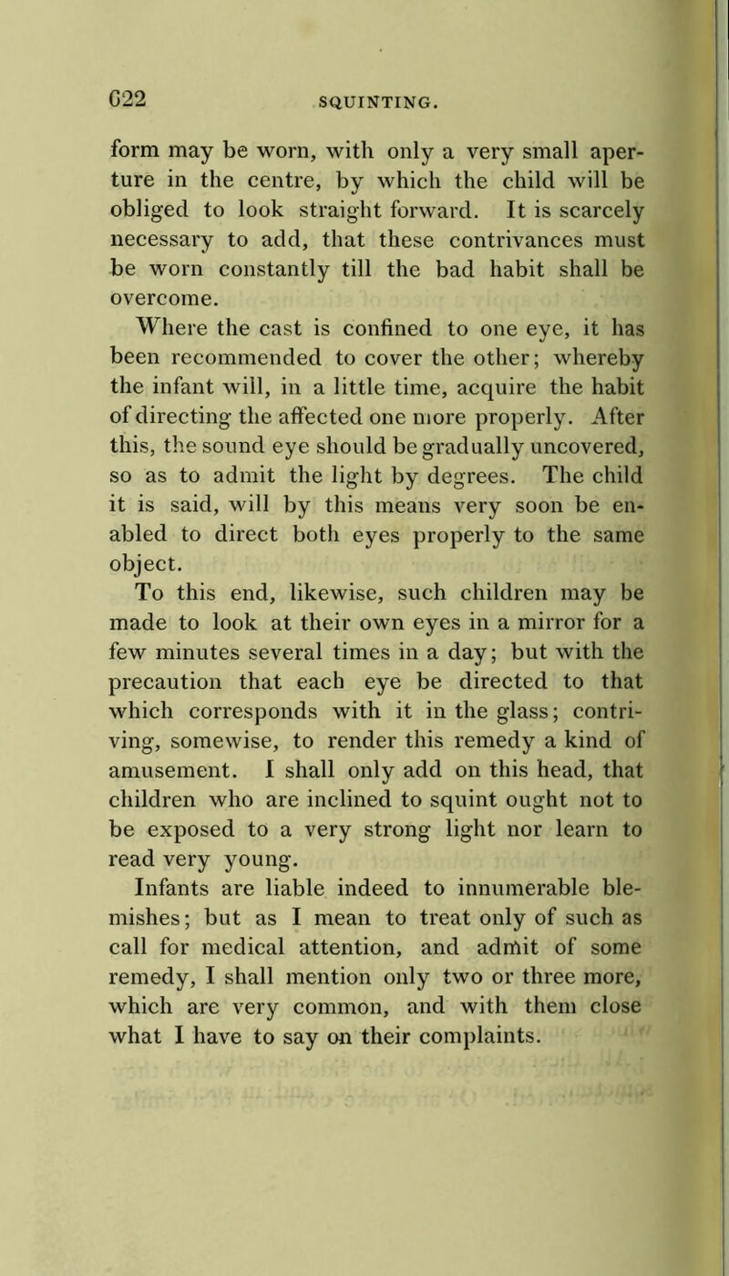 G22 form may be worn, with only a very small aper- ture in the centre, by which the child will be obliged to look straight forward. It is scarcely necessary to add, that these contrivances must be worn constantly till the bad habit shall be overcome. Where the cast is confined to one eye, it has been recommended to cover the other; whereby the infant will, in a little time, acquire the habit of directing the affected one more properly. After this, the sound eye should be gradually uncovered, so as to admit the light by degrees. The child it is said, will by this means very soon be en- abled to direct both eyes properly to the same object. To this end, likewise, such children may be made to look at their own eyes in a mirror for a few minutes several times in a day; but with the precaution that each eye be directed to that which corresponds with it in the glass; contri- ving, somewise, to render this remedy a kind of amusement. 1 shall only add on this head, that children who are inclined to squint ought not to be exposed to a very strong light nor learn to read very young. Infants are liable indeed to innumerable ble- mishes ; but as I mean to treat only of such as call for medical attention, and admit of some remedy, I shall mention only two or three more, which are very common, and with them close what I have to say on their complaints.