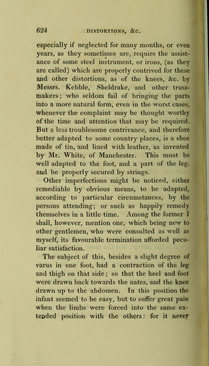 especially if neglected for many months, or even years, as they sometimes are, require the assist- ance of some steel instrument, or irons, (as they are called) which are properly contrived for these and other distortions, as of the knees, &c. by Messrs. Kebble, Sheldrake, and other truss- makers ; who seldom fail of bringing the parts into a more natural form, even in the worst cases, whenever the complaint may be thought worthy of the time and attention that may be required. But a less troublesome contrivance, and therefore better adapted to some country places, is a shoe made of tin, and lined with leather, as invented by Mr. White, of Manchester. This must be well adapted to the foot, and a part of the leg, and be properly secured by strings. Other imperfections might be noticed, either remediable by obvious means, to be adapted, according to particular circumstances, by the persons attending; or such as happily remedy themselves in a little time. Among the former 1 shall, however, mention one, which being new to other gentlemen, who were consulted as well as myself, its favourable termination afforded pecu- liar satisfaction. The subject of this, besides a slight degree of varus in one foot, had a contraction of the leg and thigh on that side; so that the heel and foot were drawn back towards the nates, and the knee drawn up to the abdomen. In this position the infant seemed to be easy, but to suffer great pain when the limbs were forced into the same ex- tended position with the others: for it never