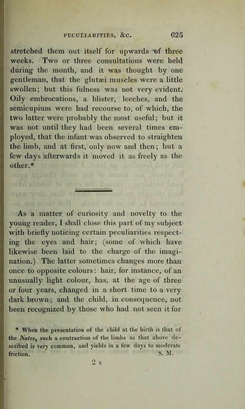 Stretched them out itself for upwards t>f three weeks. Two or three consultations were held during the month, and it was thought by one gentleman, that the glutaei muscles were a little swollen; but this fulness was not very evident. Oily embrocations, a blister, leeches, and the semicupium were had recourse to, of which, the two latter were probably the most useful; but it was not until they had been several times em- ployed, that the infant was observed to straighten the limb, and at first, only now and then; but a few days afterwards it moved it as freely as the other.* As a matter of curiosity and novelty to the young reader, T shall close this part of my subject with briefly noticing certain peculiarities respect- ing the eyes and hair; (some of which have likewise been laid to the charge of the imagi- nation.) The latter sometimes changes more than once to opposite colours: hair, for instance, of an unusually light colour, has, at the age of three or four years, changed in a short time to a very dark brown; and the child, in consequence, not been recognized by those who had not seen it for * When the presentation of the child at tlie birth is that of the NateSf such a contraction of the limbs as that above de- scribed is very common, and yields in a few days to moderate friction. S. M. 2 s