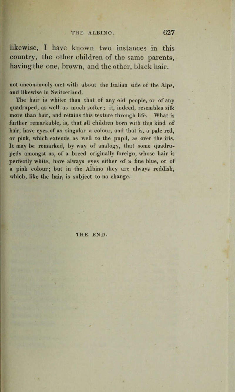 likewise, I have known two instances in this country, the other children of the same parents, having the one, brown, and the other, black hair. not uncommonly met with about the Italian side of the Alps, and likewise in Switzerland. The hair is whiter than that of any old people, or of any quadruped, as well as much softer; it, indeed, resembles silk more than hair, and retains this texture through life. What is further remarkable, is, that all children born with this kind of hair, have eyes of as singular a colour, and that is, a pale red, or pink, which extends as well to the pupil, as over the iris. It may be remarked, by way of analogy, that some quadru- peds amongst us, of a breed originally foreign, whose hair is perfectly white, have always eyes either of a fine blue, or of a pink colour; but in the Albino they are always reddish, which, like the hair, is subject to no change. THE END.