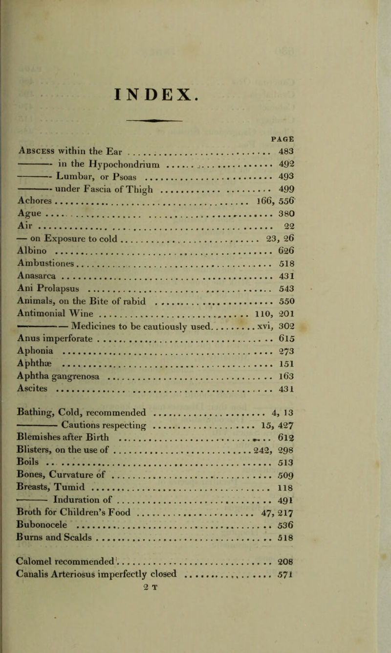INDEX PAGE Abscess within the Ear 483 in the Hypochondrium 492 Lumbar, or Psoas 493 under Fascia of Thigh 499 Achores l66, 556 Ague 380 Air 22 — on Exposure to cold 23, 26 Albino 626 Ambustiones 518 Anasarca 431 Ani Prolapsus 543 Animals, on the Bite of rabid 550 Antimonial Wine 110, 201 — Medicines to be cautiously used xvi, 302 Anus imperforate 615 Aphonia 273 Aphthae 151 Aphtha gangrenosa l63 Ascites 431 Bathing, Cold, recommended 4, 13 Cautions respecting 15, 427 Blemishes after Birth .. 6l2 Blisters, on the use of 242, 298 Boils .. 513 Bones, Curvature of 509 Breasts, Tumid 118 Induration of 491 Broth for Children’s Food 47, 217 Bubonocele 536 Burns and Scalds 518 Calomel recommended' 208 Canalis Arteriosus imperfectly closed 571 2 T