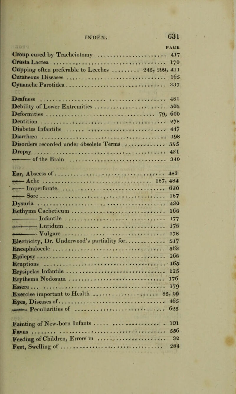 PAGE Croup cured by Tracheiotomy *. 417 Ci\ista Lactea 170 Cupping often preferable to Leeches 245, 299» 411 Cutaheuus Diseases l6s Cyuanche Parotidea 337 Deafness . 481 Debility of Lower E.Ktremities 505 Deformities 79> 600 Dentition 278 Diabetes Infantilis 447 Diarrhoea l98 Disorders recorded under obsolete Terms ............. 565 Dropsy 431 of the Brain 340 Ear, Abscess of 483 Ache 187, 484 ' ■>—— Imperforate 620 ——Sore 187 Dysuria 430 Ecthyma Cacheticum l6s Infantile 177 Luridum 178 Vulgare 178 Electricity, Dr. Underwood’s partiality for 517 Eftcephalocele .. w. .. 563 Epilepsy 268 Eruptions .. l65 Erysipelas Infantile 125 Erythema Nodosum 176 Essera 179 Exercise important to Health 85, 99 Eyes, Diseases of 465 .II.— - Peculiarities of 625 Fainting of New-born Infants 101 Favus 5.l6 Feeding of Children, Errors in 32 Feet, Swelling of 284