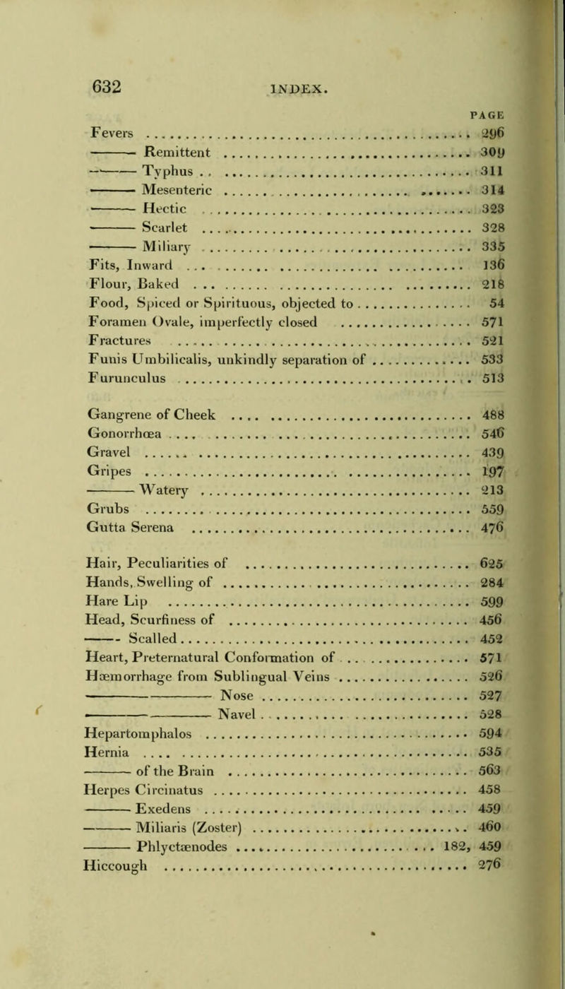 PAGE F evers ‘jy6 Remittent 30y Typhus 311 Mesenteric 314 Hectic 323 Scarlet 328 Miliary 335 Fits, Inward 136 Flour, Baked 218 Food, Spiced or Spirituous, objected to 54 Foramen Ovale, imperfectly closed 571 Fractures 521 Funis Umbilicalis, unkindly separation of 533 Furunculus 513 Gangrene of Cheek 488 Gonorrhoea .... 546 Gravel 439 Gripes 197 Watery 213 Grubs 559 Gutta Serena 476 Hair, Peculiarities of 625 Hands, Swelling of 284 Hare Lip 599 Head, Scurfiness of 456 Seal led 452 Heart, Preternatural Confonnation of 571 Haemorrhage from Sublingual Veins 526 Nose 527 Navel 528 Hepartomphalos 594 Hernia 535 of the Brain 563 Herpes Circinatus 458 Exedens 459 Miliaris (Zoster) 460 Phlyctaenodes 182, 459 Hiccough 276