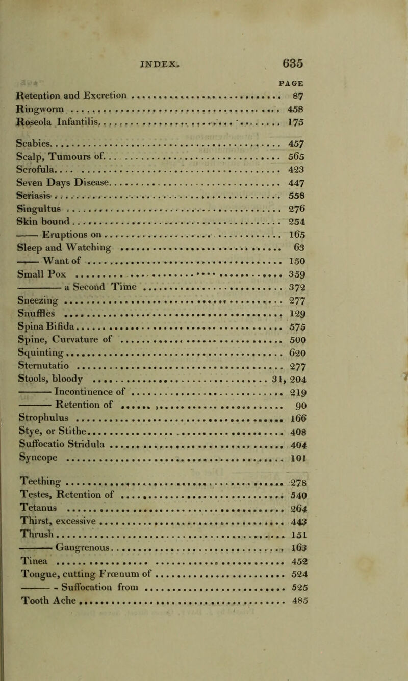 PAGE Retention and Excretion 87 Ringworm 458 Roseola Infantilis. ' 175 Scabies Scalp, Tumours of. Scrofula Seven Days Disease Seriasis Singultus Skin bound Eruptions on Sleep and Watching .... — Want of Small Pox .. a Second Time Sneezing Snuffles Spina Bifida Spine, Curvature of ..., Squinting Sternutatio Stools, bloody Incontinence of .. Retention of .... Strophulus ., Stye, or Stithe Suffocatio Stridula Syncope .. 457 .. 565 .. 423 .. 447 .. 558 . . 276 .. 254 .. 165 .. 63 .. 150 .. 359 .. 372 ,277 .. 129 ... 575 ... 500 ... 620 ... 277 31, 204 ... 219 ... 90 ... 166 ... 408 ... 404 ... 101 Teething 278 Testes, Retention of 540 Tetanus 264 Thirst, excessive 443 Tlimsh 15L ■ Gangrenous l63 Tinea 452 Tongue, cutting Frcenum of 524 Suffocation from 525 Tooth Ache 485