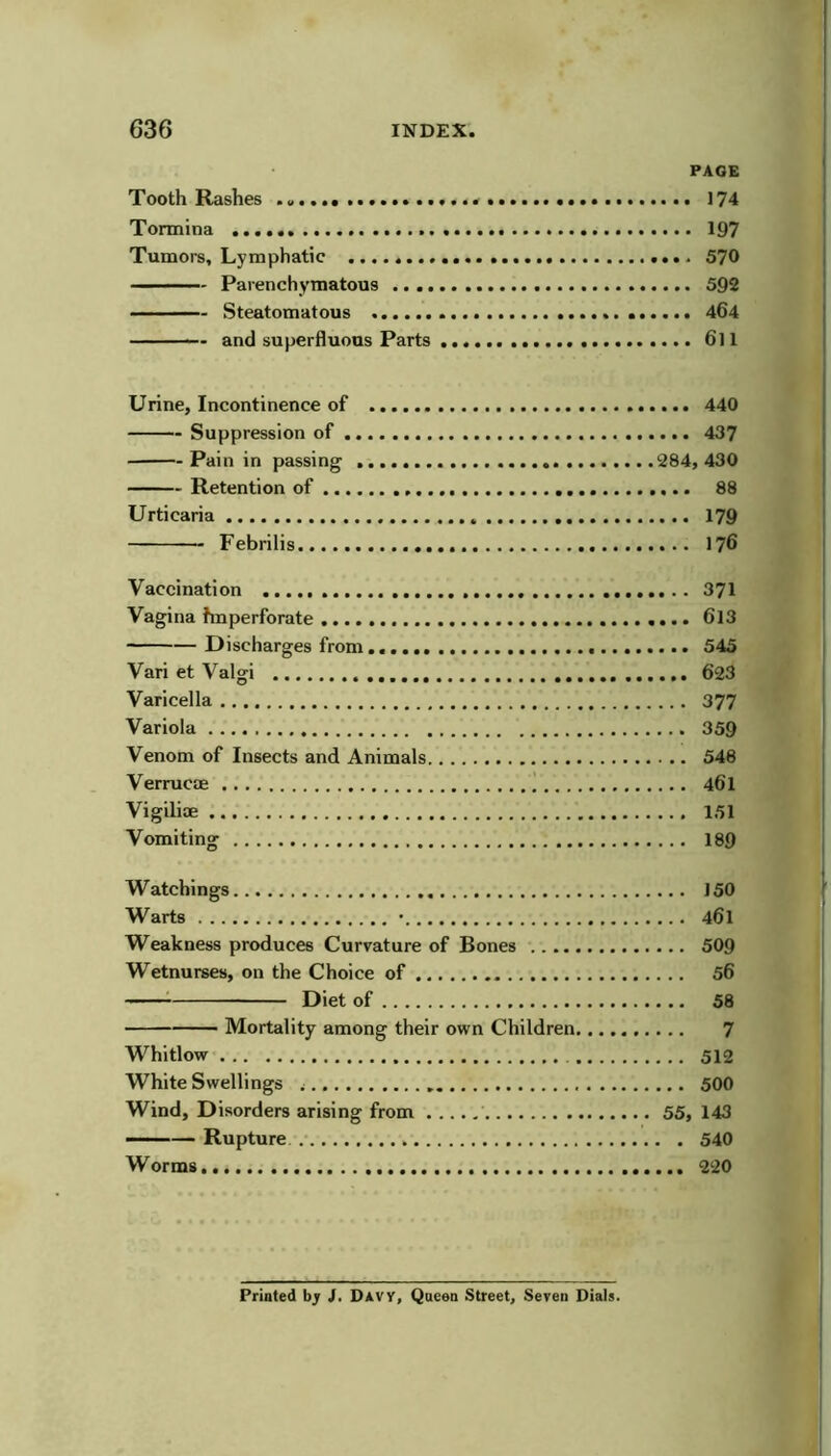 PAGE Tooth Rashes 174 Tormina 197 Tumors, Lymphatic 570 - Parenchymatous 592 - Steatomatous 464 — and superfluous Parts 6ll Urine, Incontinence of 440 Suppression of 437 Pain in passing 284,430 Retention of 88 Urticaria 179 Febrilis 176 Vaccination 371 Vagina hnperforate «... 613 Discharges from 545 Vari et Valgi 623 Varicella 377 Variola 359 Venom of Insects and Animals 548 Verrucae | 461 Vigilioe 151 Vomiting 189 Watchings 150 Warts • 461 Weakness produces Curvature of Bones 509 Wetnurses, on the Choice of 56 Diet of 58 Mortality among their own Children 7 Whitlow 512 White Swellings 50O Wind, Disorders arising from 55, 143 — Rupture .• 540 Worms 220 Printed bjr J. DAVY, Queen Street, Seven Dials.
