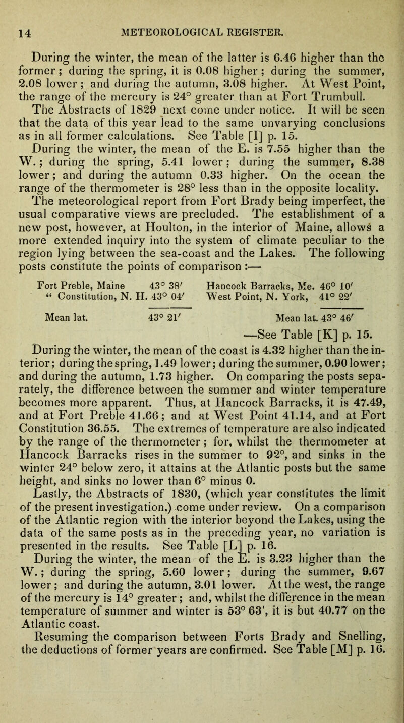 During the winter, the mean of the latter is 6.46 higher than the former; during the spring, it is 0.08 higher; during the summer, 2.08 lower; and during the autumn, 3.08 higher. At West Point, the range of the mercury is 24° greater than at Fort Trumbull. The Abstracts of 1829 next come under notice. It will be seen that the data of this year lead to the same unvarying conclusions as in all former calculations. See Table [I] p. 15. During the winter, the mean of the E. is 7.55 higher than the W.; during the spring, 5.41 lower; during the summer, 8.38 lower; and during the autumn 0.33 higher. On the ocean the range of the thermometer is 28° less than in the opposite locality. The meteorological report from Fort Brady being imperfect, the usual comparative views are precluded. The establishment of a new post, however, at Houlton, in the interior of Maine, allows a more extended inquiry into the system of climate peculiar to the region lying between the sea-coast and the Lakes. The following posts constitute the points of comparison :— Fort Preble, Maine 43° 38' Hancock Barracks, Me. 46° 10' “ Constitution, N. H. 43° 04' West Point, N. York, 41° 22' Mean lat. 43° 21' Mean lat. 43° 46' —See Table [K] p. 15. During the winter, the mean of the coast is 4.32 higher than the in- terior; during the spring, 1.49 lower; during the summer, 0.90 lower; and during the autumn, 1.73 higher. On comparing the posts sepa- rately, the difference between the summer and winter temperature becomes more apparent. Thus, at Hancock Barracks, it is 47.49, and at Fort Preble 41.66; and at West Point 41.14, and at Fort Constitution 36.55. The extremes of temperature are also indicated by the range of the thermometer; for, whilst the thermometer at Hancock Barracks rises in the summer to 92°, and sinks in the winter 24° below zero, it attains at the Atlantic posts but the same height, and sinks no lower than 6° minus 0. Lastly, the Abstracts of 1830, (which year constitutes the limit of the present investigation,) come under review. On a comparison of the Atlantic region with the interior beyond the Lakes, using the data of the same posts as in the preceding year, no variation is presented in the results. See Table [L] p. 16. During the winter, the mean of the E. is 3.23 higher than the W.; during the spring, 5.60 lower; during the summer, 9.67 lower; and during the autumn, 3.01 lower. At the west, the range of the mercury is 14° greater; and, whilst the difference in the mean temperature of summer and winter is 53° 63', it is but 40.77 on the Atlantic coast. Resuming the comparison between Forts Brady and Snelling, the deductions of former years are confirmed. See Table [M] p. 16.