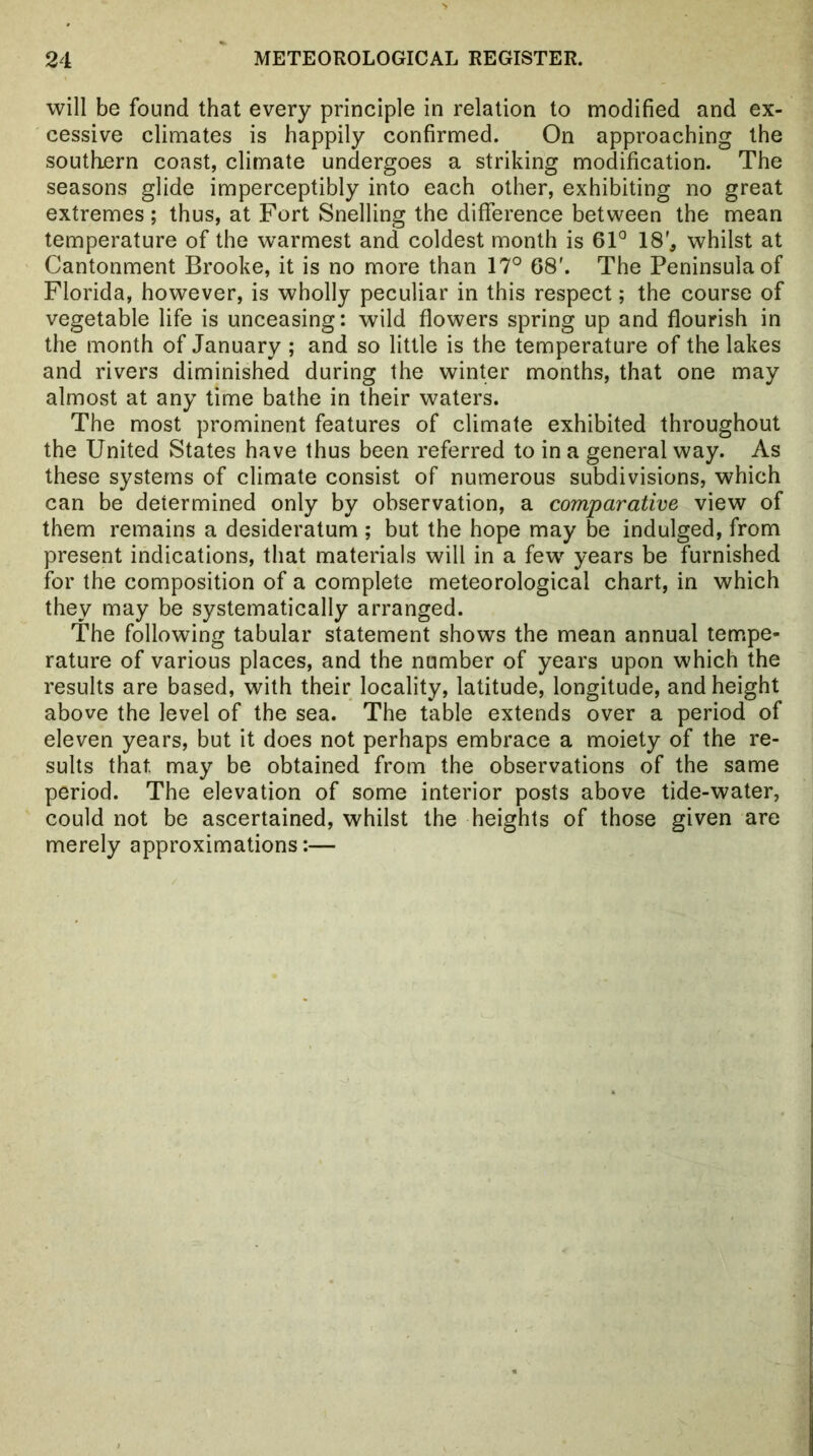 will be found that every principle in relation to modified and ex- cessive climates is happily confirmed. On approaching the southern coast, climate undergoes a striking modification. The seasons glide imperceptibly into each other, exhibiting no great extremes ; thus, at Fort Snelling the difference between the mean temperature of the warmest and coldest month is 6F 18', whilst at Cantonment Brooke, it is no more than 17° 68'. The Peninsula of Florida, however, is wholly peculiar in this respect; the course of vegetable life is unceasing: wild flowers spring up and flourish in the month of January ; and so little is the temperature of the lakes and rivers diminished during the winter months, that one may almost at any time bathe in their waters. The most prominent features of climate exhibited throughout the United States have thus been referred to in a general way. As these systems of climate consist of numerous subdivisions, which can be determined only by observation, a comparative view of them remains a desideratum ; but the hope may be indulged, from present indications, that materials will in a few years be furnished for the composition of a complete meteorological chart, in which they may be systematically arranged. The following tabular statement shows the mean annual tempe- rature of various places, and the number of years upon which the results are based, with their locality, latitude, longitude, and height above the level of the sea. The table extends over a period of eleven years, but it does not perhaps embrace a moiety of the re- sults that may be obtained from the observations of the same period. The elevation of some interior posts above tide-water, could not be ascertained, whilst the heights of those given are merely approximations:—