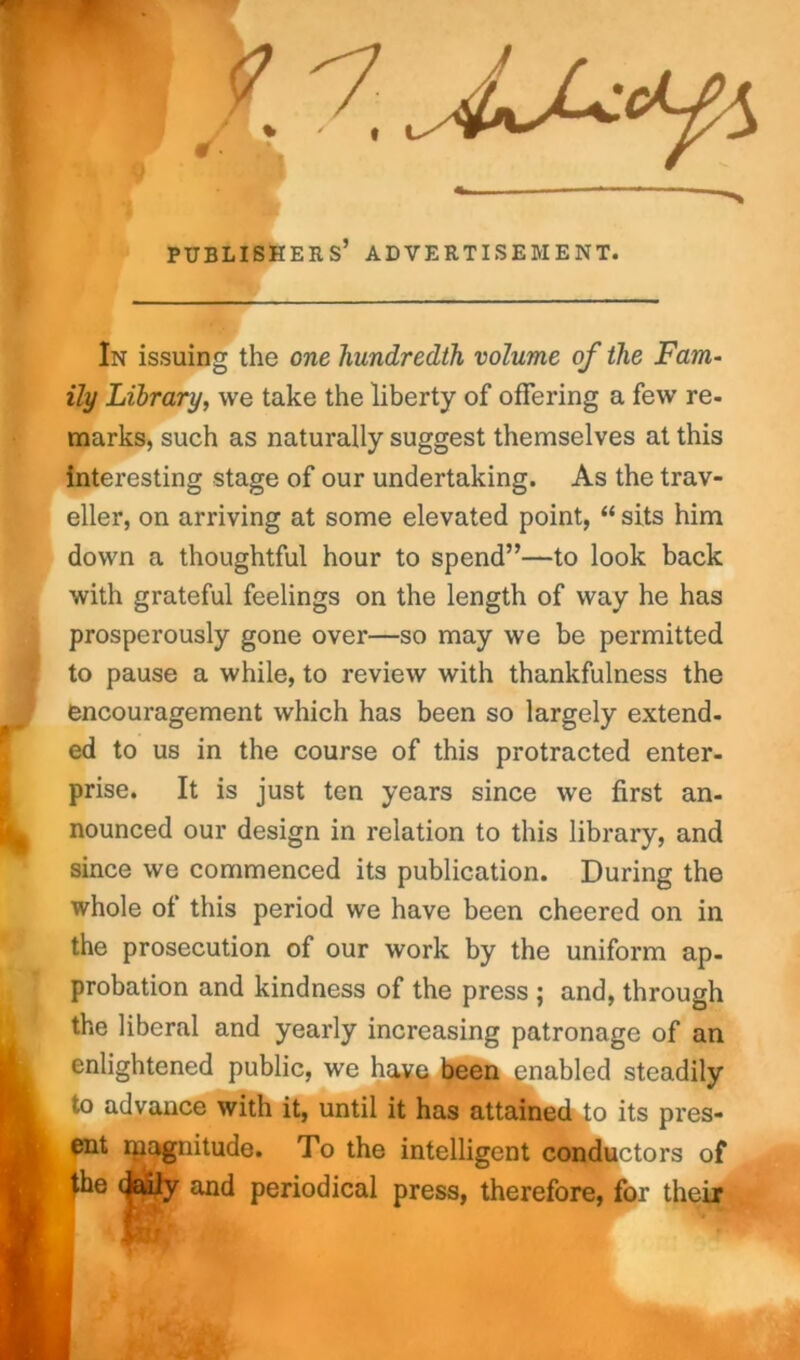 publishers’ advertisement. In issuing the one hundredth volume of the Fam- ily Library, we take the liberty of offering a few re- marks, such as naturally suggest themselves at this interesting stage of our undertaking. As the trav- eller, on arriving at some elevated point, “ sits him down a thoughtful hour to spend”—to look back with grateful feelings on the length of way he has prosperously gone over—so may we be permitted to pause a while, to review with thankfulness the encouragement which has been so largely extend- ed to us in the course of this protracted enter- prise. It is just ten years since we first an- nounced our design in relation to this library, and since we commenced its publication. During the whole of this period we have been cheered on in the prosecution of our work by the uniform ap- probation and kindness of the press ; and, through the liberal and yearly increasing patronage of an enlightened public, we have been enabled steadily to advance with it, until it has attained to its pres- ent rpagnitude. To the intelligent conductors of the daily and periodical press, therefore, for their