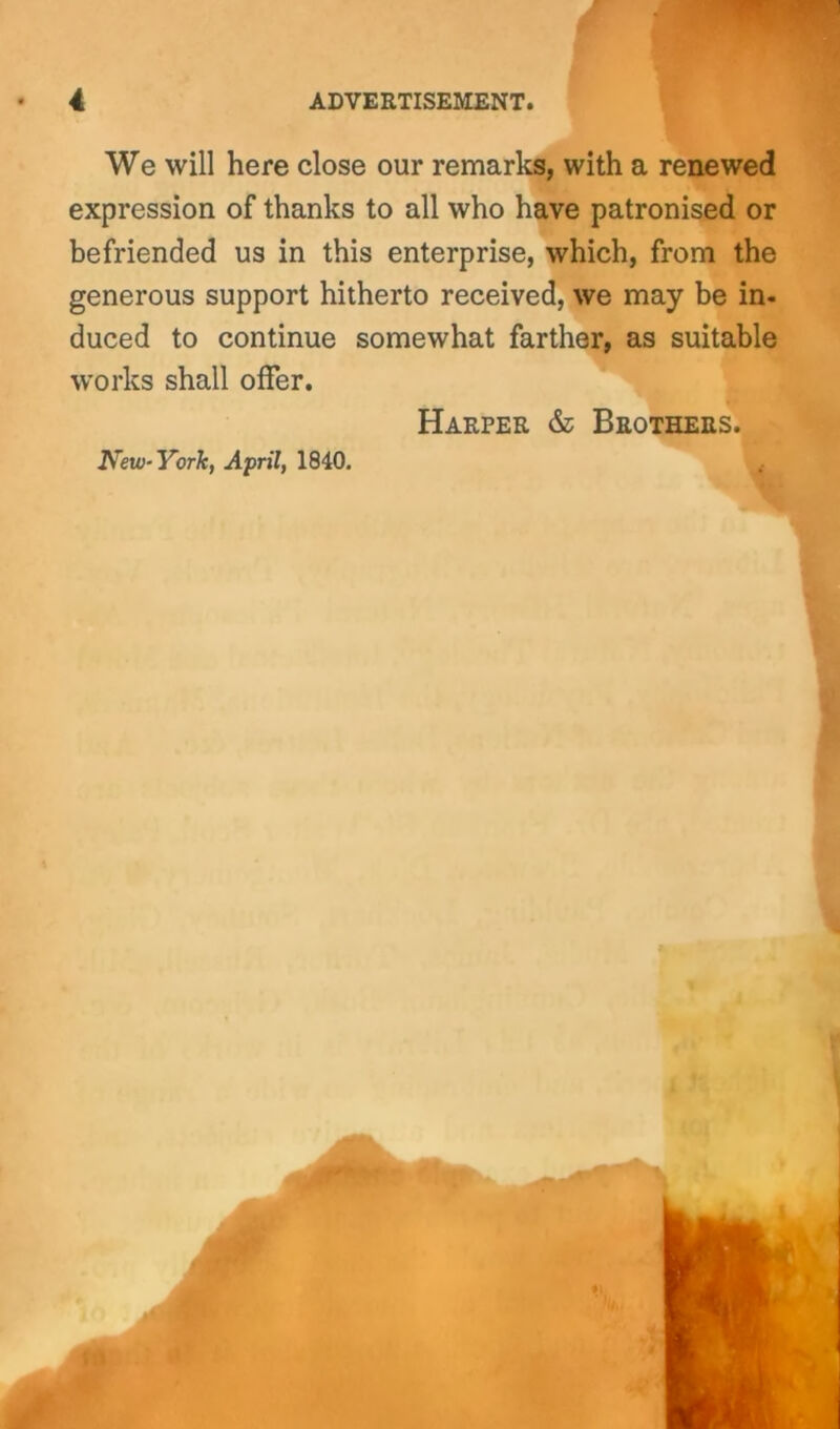 We will here close our remarks, with a renewed expression of thanks to all who have patronised or befriended us in this enterprise, which, from the generous support hitherto received, we may be in. duced to continue somewhat farther, as suitable works shall offer. Harper & Brothers. New-York, April, 1840.