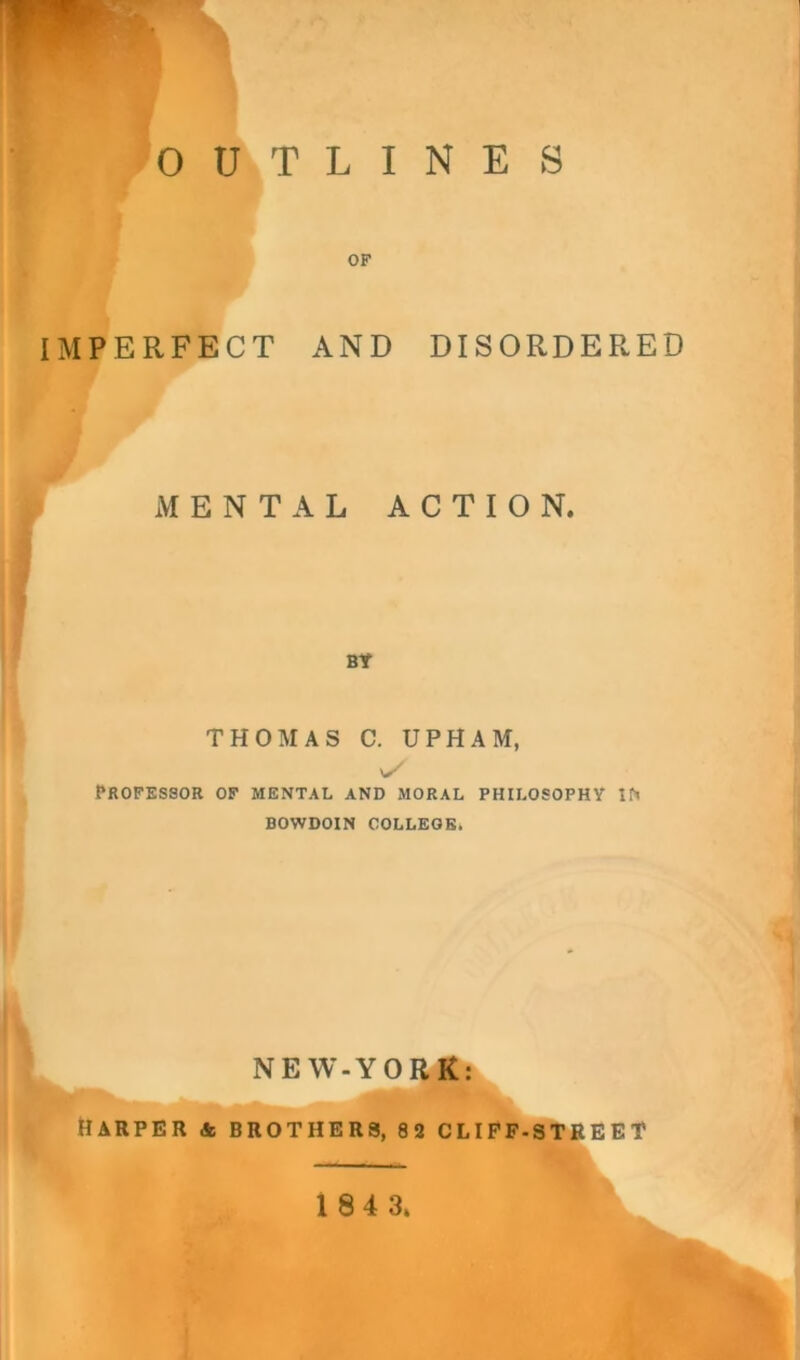 OUTLINES OF IMPERFECT AND DISORDERED MENTAL ACTION. I I BY THOMAS C. UPHAM, y Professor of mental and moral philosophy in BOWDOIN COLLEGE. NEW-YORKa HARPER & BROTHERS, 82 CLIFF-STREET 1 84 3.