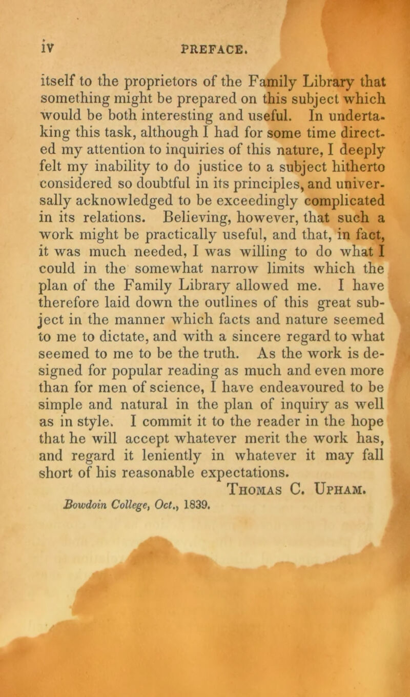 itself to the proprietors of the Family Library that something might be prepared on this subject which would be both interesting and useful. In underta- king this task, although I had for some time direct- ed my attention to inquiries of this nature, I deeply felt my inability to do justice to a subject hitherto considered so doubtful in its principles, and univer- sally acknowledged to be exceedingly complicated in its relations. Believing, however, that such a work might be practically useful, and that, in fact, it was much needed, I was willing to do what I could in the somewhat narrow limits which the plan of the Family Library allowed me. I have therefore laid down the outlines of this great sub- ject in the manner which facts and nature seemed to me to dictate, and with a sincere regard to what seemed to me to be the truth. As the work is de- signed for popular reading as much and even more than for men of science, I have endeavoured to be simple and natural in the plan of inquiry as well as in style. I commit it to the reader in the hope that he will accept whatever merit the work has, and regard it leniently in whatever it may fall short of his reasonable expectations. Thomas C. Upham. Bowdoin College, Oct., 1839.