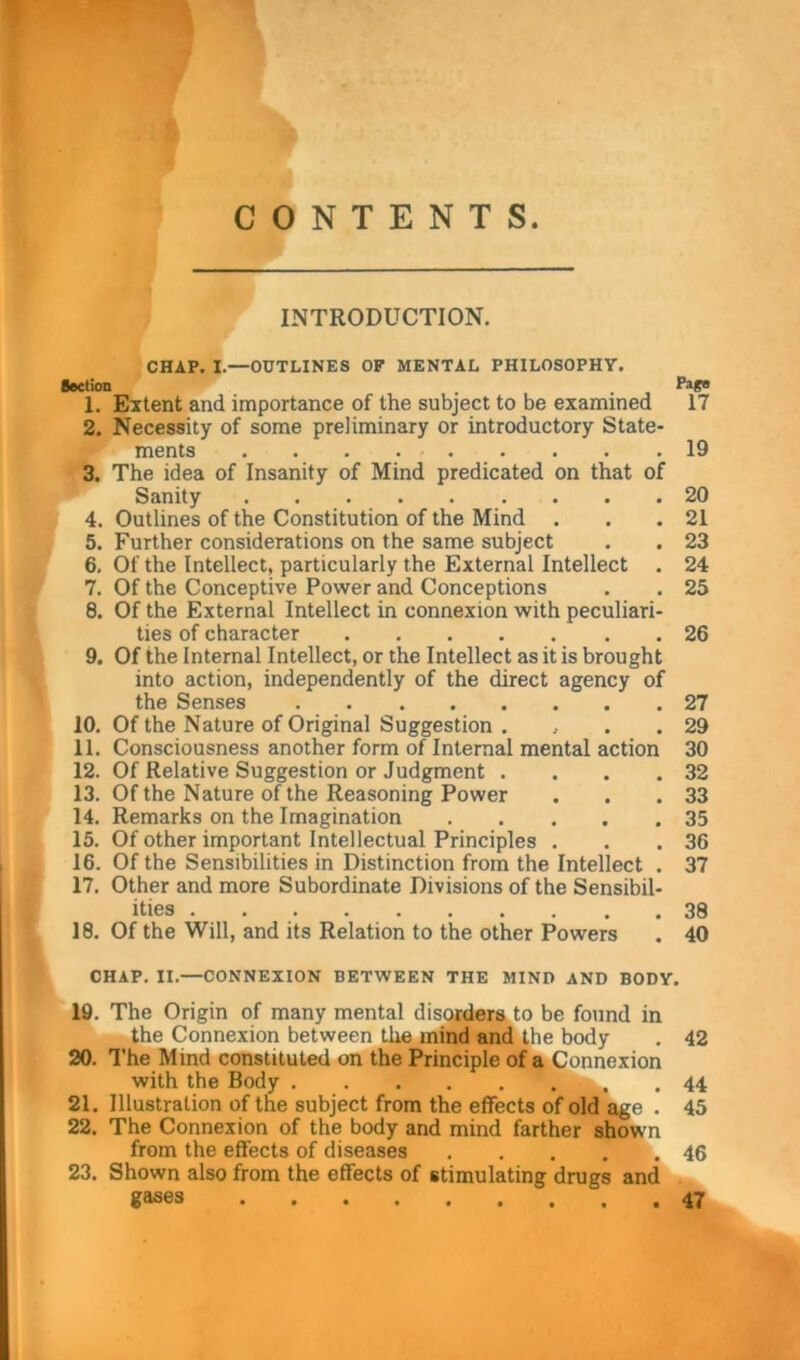 m CONTENTS. INTRODUCTION. CHAP. I.—OUTLINES OF MENTAL PHILOSOPHY. Section 1. Extent and importance of the subject to be examined 17 2. Necessity of some preliminary or introductory State- ments 19 3. The idea of Insanity of Mind predicated on that of Sanity 20 4. Outlines of the Constitution of the Mind . . .21 5. Further considerations on the same subject . . 23 6. Of the Intellect, particularly the External Intellect . 24 7. Of the Conceptive Power and Conceptions . . 25 8. Of the External Intellect in connexion with peculiari- ties of character 26 9. Of the Internal Intellect, or the Intellect as it is brought into action, independently of the direct agency of the Senses 27 10. Of the Nature of Original Suggestion . , . .29 11. Consciousness another form of Internal mental action 30 12. Of Relative Suggestion or Judgment . . . .32 13. Of the Nature of the Reasoning Power . . .33 14. Remarks on the Imagination 35 15. Of other important Intellectual Principles . . .36 16. Of the Sensibilities in Distinction from the Intellect . 37 17. Other and more Subordinate Divisions of the Sensibil- ities 38 18. Of the Will, and its Relation to the other Powers . 40 CHAP. II.—CONNEXION BETWEEN THE MIND AND BODY. 19. The Origin of many mental disorders to be found in the Connexion between the mind and the body . 42 20. The Mmd constituted on the Principle of a Connexion with the Body 44 21. Illustration of the subject from the effects of old age . 45 22. The Connexion of the body and mind farther shown from the effects of diseases 46 23. Shown also from the effects of stimulating drugs and gases 47