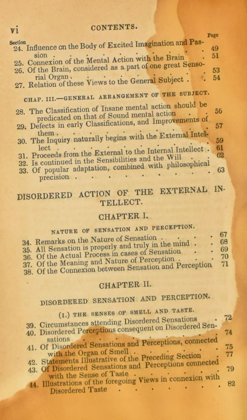 Pago ^“influence on the Body of Excited Imagination and Pas- ^ 25 Connexion of the Mental Action with the Brain • 51 26*. Of the Brain, considered as a part of one grea . 53 27. Relation oTthese Views to the Generai Subject . .51 CHAP. IIX.-GENERAL ARRANGEMENT OF THE SUBJECT. 28 The Classification of Insane mental action should be 2, t. 30. Thflnquiry naturally begins with the External Intel. 31. PrSeeds from the External'to the; I! »ith philosophical precision DISORDERED ACTION OF THE EXTERNAL IN- tellect. 56 57 59 61 62 63 CHAPTER I. nature of sensation and perception. oa Ppmarks on the Nature of Sensation • • I : : of the CHAPTER II. DISORDERED SENSATION AND PERCEPTION. (I ) THE SENSES OF SMELE AND TASTE. S 41. onKriered Sensations and Perceptions connected f3' jSsS—l^d“Lnse=ected 44. ^“55.% ^with. Disordered Taste 67 68 69 70 71 72 74 75 77 79 82