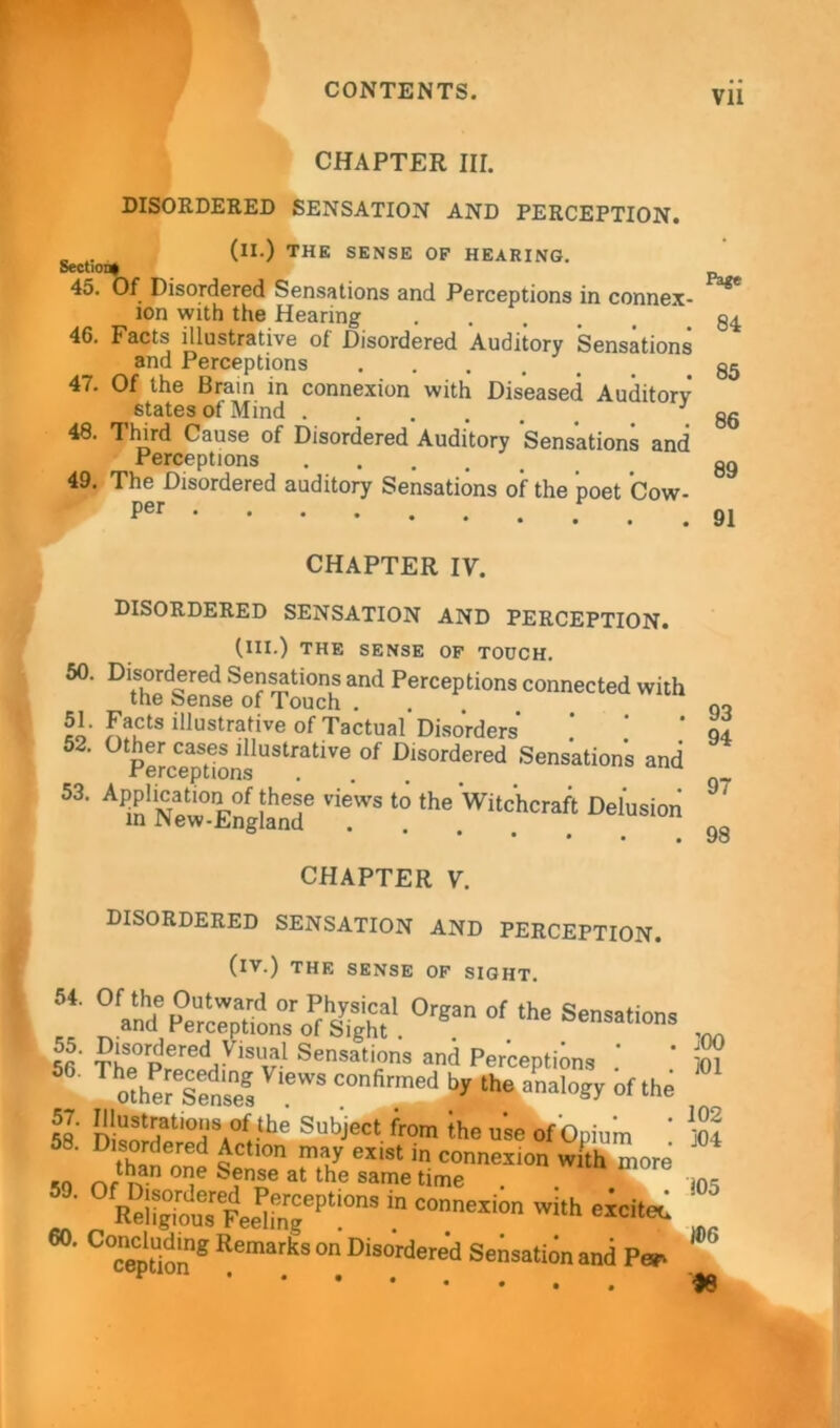 Vll CHAPTER III. DISORDERED SENSATION AND PERCEPTION. (II.) THE SENSE OF HEARING. Section! 45. Of Disordered Sensations and Perceptions in connex- ion with the Hearing .... 46. Facts illustrative of Disordered Auditory Sensations and Perceptions 47. Of the Brain in connexion with Diseased Auditory states of Mind 48. Third Cause of Disordered Auditory Sensations and Perceptions 49. The Disordered auditory Sensations of the poet Cow- Per Page 84 85 86 89 91 93 94 97 98 CHAPTER IV. DISORDERED SENSATION AND PERCEPTION. (III.) THE SENSE OF TOUCH. 50. Disordered Sensations and Perceptions connected with tne fcense of Touch . eo' facts illustrative of Tactual Disorders 52‘ ° PeJcep^ons UStfatiVe °f Dlsordered Sensations and A m'Sew-E^gland6 the Witchcraft Delusion CHAPTER V. DISORDERED SENSATION AND PERCEPTION. (iv.) THE SENSE OF SIGHT **■SS&TJSSs1.0rga °f the *-*■. M 50' ttti r Sensations and Perceptions m Thoihers:sv'ewscofirmedte“-’i^»f‘i'e 58 DisorHapSSA°rthe SubJect fr0m ihe u’se of Opium ! ]04 58‘ thin d QCtl0n maJ exist in connexion with more .0 n/ v T at the Same time . . 105 EeSuTFee^„gePt‘0n8 ‘n COmexion wi,l> *• Remarks ° Disordere‘d Sensation and P* ^ )8