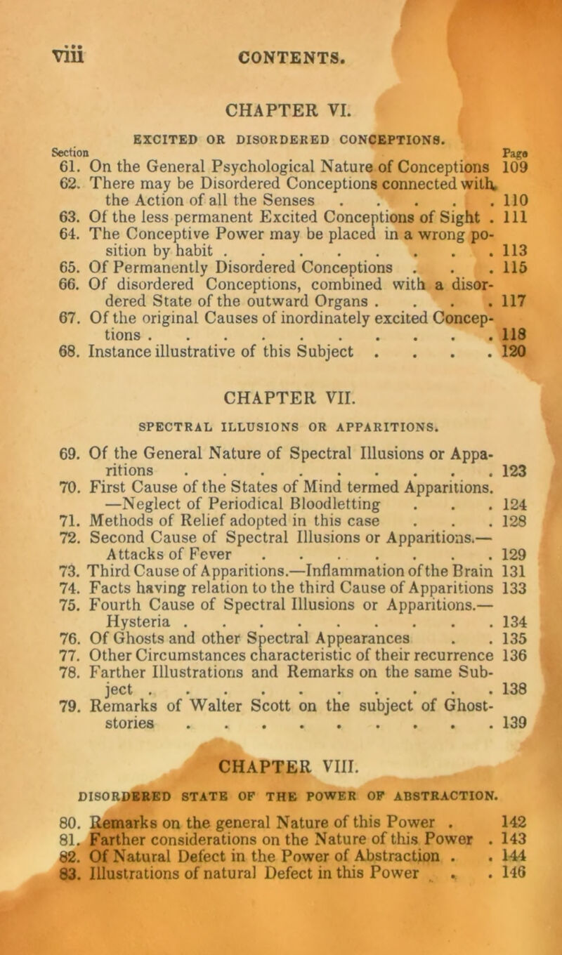 CHAPTER VI. EXCITED OR DISORDERED CONCEPTIONS. Section Page 61. On the General Psychological Nature of Conceptions 109 62. There may be Disordered Conceptions connected with, the Action of all the Senses 110 63. Of the less permanent Excited Conceptions of Sight . Ill 64. The Conceptive Power may be placed in a wrong po- sition by habit 113 65. Of Permanently Disordered Conceptions . . .115 66. Of disordered Conceptions, combined with a disor- dered State of the outward Organs . . . .117 67. Of the original Causes of inordinately excited Concep- tions 118 68. Instance illustrative of this Subject .... 120 CHAPTER VII. SPECTRAL ILLUSIONS OR APPARITIONS. 69. Of the General Nature of Spectral Illusions or Appa- ritions 123 70. First Cause of the States of Mind termed Apparitions. —Neglect of Periodical Bloodletting . . . 124 71. Methods of Relief adopted in this case . . . 128 72. Second Cause of Spectral Illusions or Apparitions.— Attacks of Fever 129 73. Third Cause of Apparitions.—Inflammation of the Brain 131 74. Facts having relation to the third Cause of Apparitions 133 75. Fourth Cause of Spectral Illusions or Apparitions.— Hysteria 134 76. Of Ghosts and other Spectral Appearances . .135 77. Other Circumstances characteristic of their recurrence 136 78. Farther Illustrations and Remarks on the same Sub- ject 138 79. Remarks of Walter Scott on the subject of Ghost- stories . 139 CHAPTER VIII. DISORDERED STATE OF THE POWER OF ABSTRACTION. 80. Remarks on the general Nature of this Power . 142 81. Farther considerations on the Nature of this Power . 143 82. Of Natural Defect in the Power of Abstraction . . 144 83. Illustrations of natural Defect in this Power * . 146