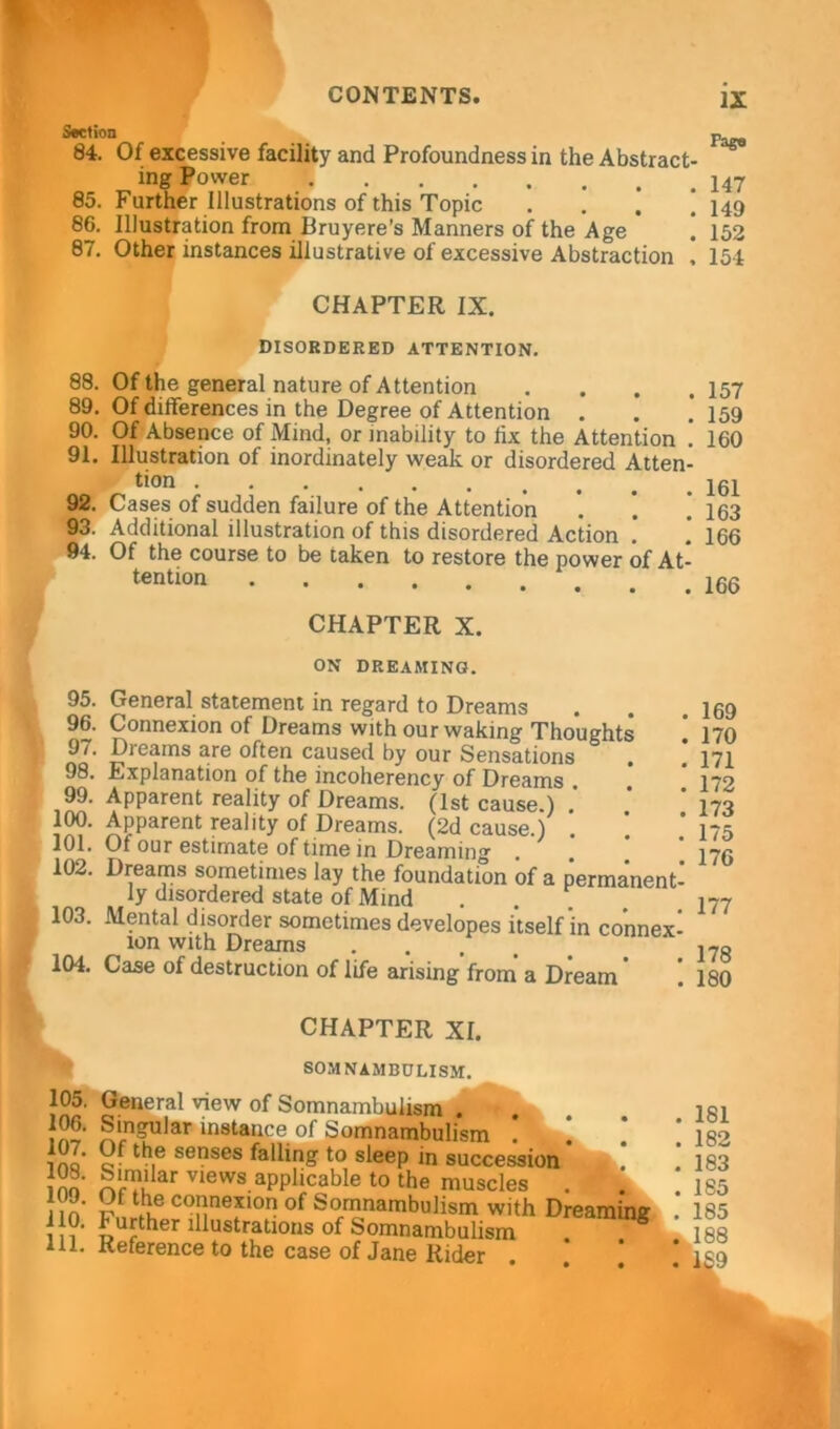 Section 84. 85. 86. 87. Of excessive facility and Profoundness in the Abstract- ing Power Further Illustrations of this Topic . j ‘ Illustration from Bruyere’s Manners of the Age Other instances illustrative of excessive Abstraction , CHAPTER IX. DISORDERED ATTENTION. 88. Of the general nature of Attention . 89. Of differences in the Degree of Attention . 90. Of Absence of Mind, or inability to fix the Attention ! 91. Illustration of inordinately weak or disordered Atten- tion 92. Cases of sudden failure of the Attention ’. ’. ] 93. Additional illustration of this disordered Action . 94. Of the course to be taken to restore the power of At- tention CHAPTER X. ON DREAMING. 95. General statement in regard to Dreams 96. Connexion of Dreams with our waking Thoughts 9/. Dreams are often caused by our Sensations . 98. Explanation of the incoherency of Dreams . 99. Apparent reality of Dreams. (1st cause ) 100. Apparent reality of Dreams. (2d cause.) 101. Of our estimate of time in Dreaming . 102. Dreams sometimes lay the foundation of a permanent- ly disordered state of Mind . . 103. Mental disorder sometimes developes itself in connex- ion with Dreams 104. Case of destruction of life arising’from a Dream ’ ! CHAPTER XI. SOMNAMBULISM. IX Page 147 149 152 154 157 159 160 161 163 166 166 169 170 171 172 173 175 176 177 178 180 105. General view of Somnambulism . Singular instance of Somnambulism ! 1 ino th,e senses fallinS t0 sleeP succession inn ar Vlews aPP1(cable to the muscles . n o T co!*nexion of Somnambulism with Dreaming )}?• Further illustrations of Somnambulism . 8 ill. Reference to the case of Jane Rider . 181 . 182 . 183 . 185 . 185 .,188 . 189