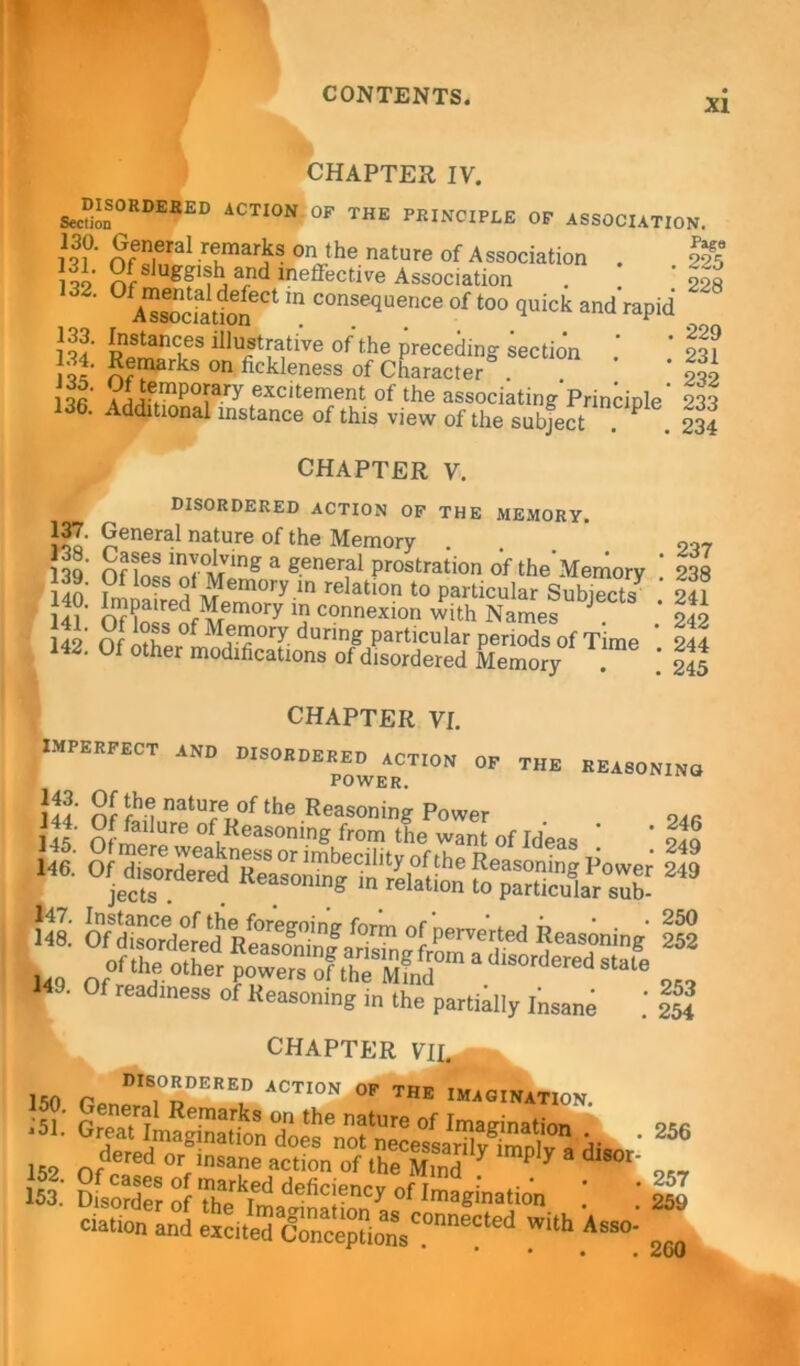 XI CHAPTER IV. disordered action of the principle of association Section / ~”w - — I1??' Sn,eral rtmarks on the nature of Association . Ot sluggish and ineffective Association A«ia2Ct m C°nSe^ence of t0° ^ick and rapid 133. Instances illustrative of the preceding section ]oc' Rfm&rkB on fickleness of Character . l VLte.mpory exc‘teriient of the associating'Princinle' 136. Additional instance of this view of the subject .. CHAPTER V. disordered action of the memory. JJ General nature of the Memory 139 Onn^nf°MVlng a gener,al Prostrati°o of the'Memory idn n,1 o‘ Memory in relation to particular Subiects* I4l' Of lo^nf Mem°ry 'a connexion w>th Names J. 142 Of ntll f Mf-1?0ry. durinS Particular periods of Time 142. Of other modifications of disordered Memory Pago 225 228 229 231 232 233 234 237 238 241 242 244 245 IMPERFECT and CHAPTER VI. OF THE REASONING! DISORDERED ACTION 1 POWER. hi St ft natu;e of lhe Reasoning Power m ■ Of readiness of Reasoning in the partially Insane .' 254 CHAPTER VII. r DISOaDEREO action OF THE IMAGINATION 152 Ofdered 0rf ,nsane **ion the B y Ply 3 dlS01 9„ 153.' Disorder of ThJ^ deficiency of Imagination * * 259 • • • • *^u(J