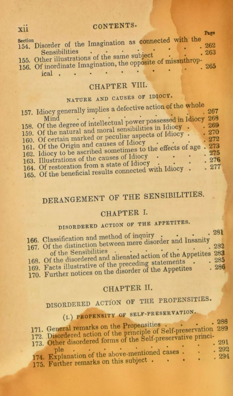 155. 156. p*s« 262 263 265 269 270 272 273 275 276 277 CONTENTS. ^“Disorder of the Imagination as connected with the Sensibilities . • • V • ical . CHAPTER VIII. nature and causes of idiocy. 157. Idiocy generally implies a defective action of the whole ^ 158. oSdegreeof '.““i 269 llo. Of certaht'marked 1 a &£ effects of age st sssssftrruCcol^with ^: derangement of the sensibilities. . ' CHAPTER I. disordered action of the appetites. 2g|n 166. Classification and ^erHiAorder and Insanity 167. Of the distinction between mere qisuiu . . . 282 of the Sensibilities • • *. ’*■ .v.e Appetites 283 St rictitaS ohh^nj r&s' : ill 170. Further notices on the disorder ot t PP CHAPTER II. DISORDERED ACTION OF THE PROPENSITIES. ^ fl.l propensity of self-preservation. a * 288 171. General remarks on the ' r Self-preservation 289 fe 291 174. Explanation of the above-mentioned cases . • • 175. Further remarks on this subject .