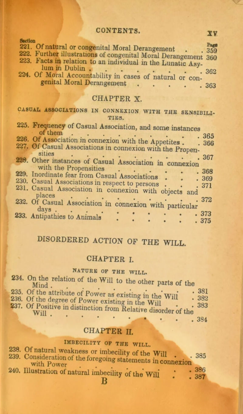 XV Section 221. Of natural or congenital Moral Derangement . .359 222. Further illustrations of congenital Moral Derangement 360 223. tacts m relation to an individual in the Lunatic Asv- lum in Dublin J 362 224. Of Moral Accountability in cases of natural or con- genital Moral Derangement CHAPTER X. CASUAL ASSOCIATIONS IN CONNEXION WITH THE SENSIBILI- TIES. 225. Frequency of Casual Association, and some instances of them ^ 365 oo-r’ Association in connexion with the Appetites . 366 227. Of Casual Associations in connexion with the ProDen- __ sities •••••*, 367 Other instances of Casual Association in connexion with the Propensities .... qro ooa !?ordinate fear from Casual Associations ! 1 ‘ 369 230. Casual Associations in respect to persons . * ’371 231. Casual Association in connexion with objects and* places • . # o>7n 232. Ol^ Casual Association in connexion with particular ‘ 233. Antipathies to Animals .’ .* *.!.*’ 375 DISORDERED ACTION OF THE WILL. CHAPTER I. NATURE OP THE WILL. 234* °Mind .reIat!°n °f the WlU t0 the other Pa^3 of the nr *ttT'bater°i Pow’er as existing in the* Will* * III S? Of p 6 v gr6e P°W®r existinS the Will * qqo 237. O^ositive in distinction from Relative disorder of the CHAPTER II. IMBECILITY OP THE WILL. 238. Of natural weakness or imbecility of the Will qo- 239. Co^lde^on of the foregoing statements in connexion ' '