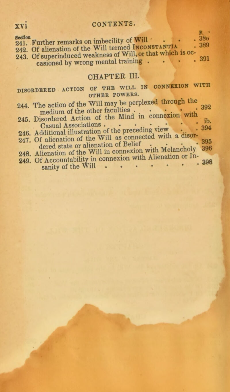 E ' 24h“ Further remarks on imbecility of Will • • • 242. Of alienation of the Will termed INOONaTantia. • 243. Of superinduced weakness of Will, or that which is oc- casioned by wrong mental training . CHAPTER III. disordered action CONNEXION WITH OF THE WILL IN OTHER POWERS. 244. The action of the Will may be perplexed through the medium of the other faculties . . • . • 245. Disordered Action of the Mind in connexion with Casual Associations . • • • . * ' * oqi 246. Additional illustration of the preceding view . • 247. Of alienation of the Will as connected with dered state or alienation of Belief . • • • 248. Alienation of the Will in connexion wi h Me ancho y 249. Of Accountability in connexion with Alienation or In sanity of the Will ...» 395 396 398