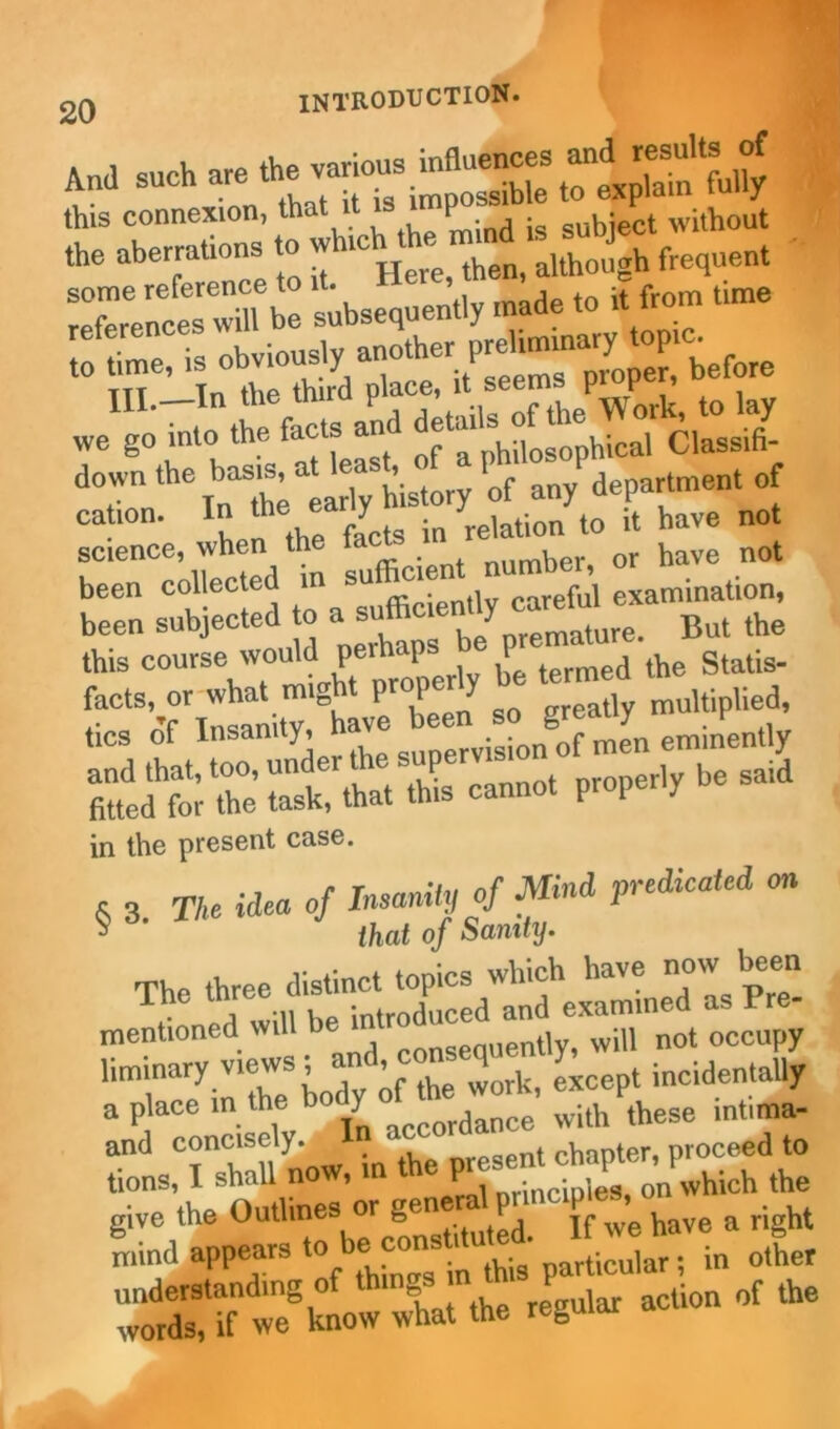 And such are this connexion, that P subject without the aberrations to w ic although frequent Xe e subsequently mlde to it from time SI obviouslyanother III.—In the thud P'“- “Xk, to lay we go into the facts ant J ^ philosophical Classifi- downthe basis at tea , f Prf department of ScShe K - been collected in su ci careful examination, been subjected to a‘ . But the this course would perhaps o facts, or what might properly be termed to of Insanity, ^ supervi o^o me'n eminently in the present case. 5 3 The idea of Insanity of Mind predicated on that of Sanity. The three distinct topics which have now been c , ,1 will be introduced and examined as Pre- mentioned will lie tiv will not occupy liminary views; and cons q * incidentaJi a place -/^^Xdalce with these in.ima- and concisely. chanter, proceed to tions, I shall now, in the ^X’nPwhich the give the Outlmes or gene fut^ Jf wg have a right mind appears t0 b ‘ (hi particular; in other understanding of things  ‘h P „f the words, if we know what the reDuuu