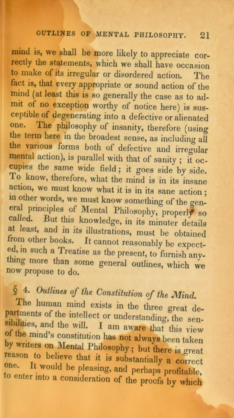 mind is, we shall be more likely to appreciate cor- rectly the statements, which we shall have occasion to make of its irregular or disordered action. The fact is, that every appropriate or sound action of the mind (at least this is so generally the case as to ad- mit of no exception worthy of notice here) is sus- ceptible of degenerating into a defective or alienated one. The philosophy of insanity, therefore (using the term here in the broadest sense, as including all the various forms both of defective and irregular mental action), is parallel with that of sanity ; it oc- cupies the same wide field; it goes side by side. To know, therefore, what the mind is in its insane action, we must know what it is in its sane action • in other words, we must know somethin^ of the rren- eral principles of Mental Philosophy, properlf so called. But this knowledge, in its minuter details at least, and in its illustrations, must be obtained from other books. It cannot reasonably be expect- ed, m such a Treatise as the present, to furnish any- thing more than some general outlines, which we now propose to do. § 4. Outlines of the Constitution of the Mind. The human mind exists in the three great de- partments of the intellect or understanding,' the sen- si ilities, and the will. I am aware that this view of the mind^s constitution has not always been taken by writers on Mental Philosophy; but there is frreat reason to believe that it is substantially a correct one. It would be pleasing, and perhaps profitable, to enter mto a consideration of the proofs by which