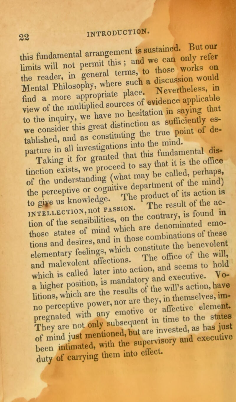22 - this fundamental only refer limits will not pei mi > those WOrks on the reader, in general tcims, to would Mental Philosophy, where such a ^ find a more appropn P 0f evidence applicable saying that to the inquiry, we hat n as efficiently es- we consider this gi point of de- tablished, and as constituting *e true^po parture in all investigations in undamental dis- Taking it for granted that this tun ^ ^ tinction exists, we procee o y^ perhapSi of the understanding ( t f the mind) the perceptive or cognitive ^parhnef ^ _g to g>*e us knowledge. The pro^ ^ ^ a?. intellection,no contrary, is found in tion of the sensibilities, o ^ denominated emo- those states of min combinations of these tions and desires, and stitute the benevolent elementary feelings, w 0f the will, and malevolent seems to hold which is called la ^ executive. \ o- a higher P03mo' “ ^ J the will’s action, have litions, which are the ‘ ^ in themselves, lm- no perceptive pow , ^ J affective element duty of carrying them into effect.