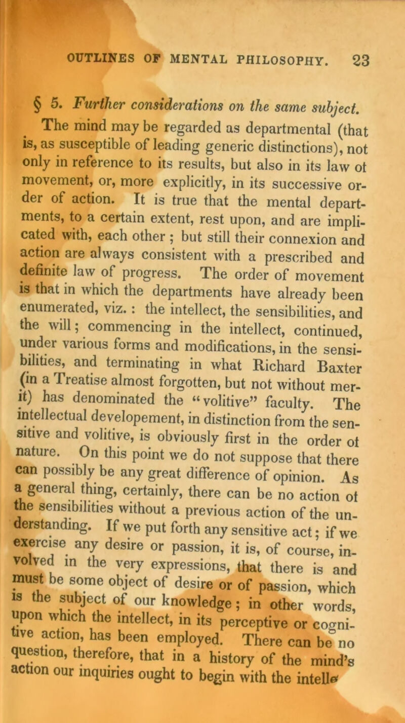 § 5. Further considerations on the same subject. The mind may be regarded as departmental (that is, as susceptible of leading generic distinctions), not only in reference to its results, but also in its law ot movement, or, more explicitly, in its successive or- der of action. It is true that the mental depart- ments, to a certain extent, rest upon, and are impli- cated with, each other ; but still their connexion and action are always consistent with a prescribed and definite law of progress. The order of movement is that in which the departments have already been enumerated, viz.: the intellect, the sensibilities, and the will; commencing in the intellect, continued, under various forms and modifications, in the sensi- bilities, and terminating in what Richard Baxter (m a Treatise almost forgotten, but not without mer- it) has denominated the “volitive” faculty. The intellectual developement, in distinction from the sen- sitive and volitive, is obviously first in the order oi nature. On this point we do not suppose that there can possibly be any great difference of opinion. As a general thing, certainly, there can be no action ot me sensibilities without a previous action of the un- derstanding. If we put forth any sensitive act; if we exercise any desire or passion, it is, of course, in- volved m the very expressions, that there is and must be some object of desire or of passion, which is the subject of our knowledge; in other words, upon which the intellect, in its perceptive or cogni- tive action, has been employed. There can be no question, therefore, that in a history of the mind's action our inquiries ought to begin with the intell*