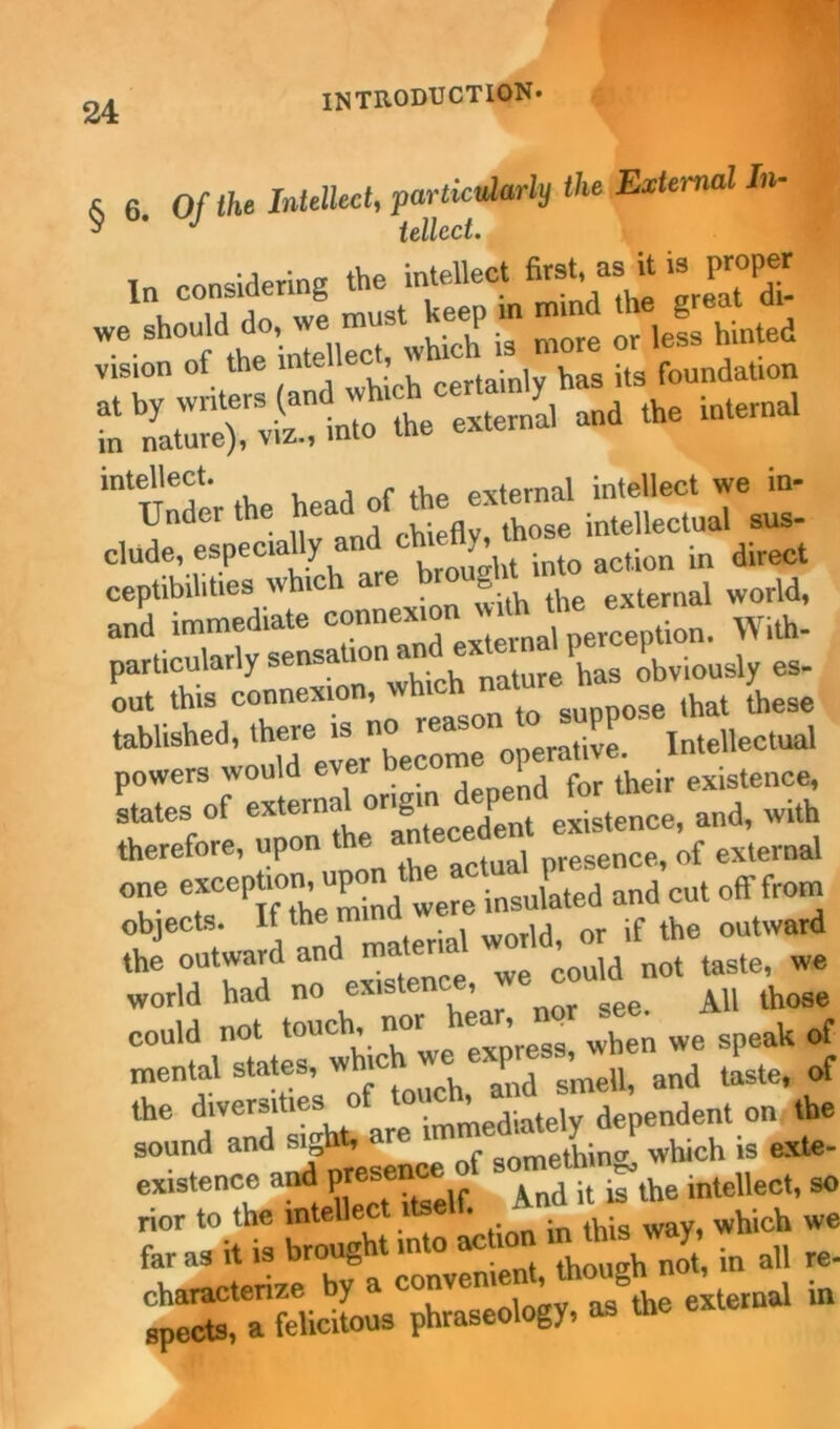 6 6. Of the Intellect, pmtU^rly the,External In- ^ J iellcct. In considering the intellect ^ “ * ***££ , ia An wp must keep in mind the great oi m lte),r VS into the external and the internal intellect. , external intellect we in- Under the intellectual sus- elude, especially and cm tty, ^ direct ceptibilities which a g external world, and immediate “p^n. With- particularly sensation naUire has obviously es- out this connexion, suppose that these tablished, th^eJ become operative. Intellectual powers would p _ iheir existence, states of external ongmjj)^ existencei andi with therefore, upon the nresence, of external one «ceP^ P^ ^ere insulated and cut off from objects. It the n ^ if the outward the outward and materia^ world,^ ^ ^ we world had no existenc , AU those could not touch, nor hear, iu ^ we ^ of mental states, whic *h ^d s’meIl, and taste, of the diversities of ’ -dintelv dependent on the sound and s|l* are m> gomJdn& which is exte- existence and pres And ^ ^ the intellect, so rior to the *ntell“* in ,his way, which we fh^e'^er?yt —nt, though not, in all re- fpeX^felicHous phraseology, as the external rn