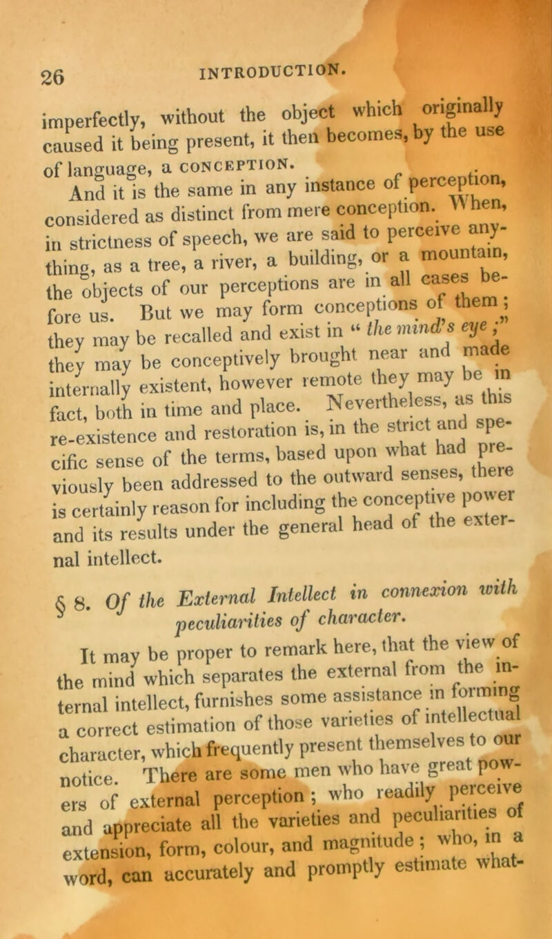 imperfectly, without the object which originally caused it being present, it then becomes, y of language, a CONCEPTION. And it is the same in any instance of perception, considered as distinct from mere conception. » hen, in strictness of speech, we are said to perceive any- thine, as a tree, a river, a building, or a mountain, the objects of our perceptions are in all ca*es tie- fore us. But we may form conceptions of them, they may be recalled and exist in “ the minds eye they may be conceptively brought near and made internally existent, however remote they_may be W fact, both in time and place. Nevertheless, as this re-existence and restoration is, in the strict and spe- cific sense of the terms, based upon what had pre- viously been addressed to the outward senses, there is certainly reason for including the concephve power and its results under the general head of the exter- nal intellect. X 8. Of the External Intellect in connexion with peculiarities oj character. It may be proper to remark here, that the view of the mind which separates the external from the in- ternal intellect, furnishes some assistance in forming a correct estimation of those varieties of character, which frequently present ll-seh o»r notice There are some men who have great pow- “ of external perception ; who readily perce,ve and appreciate all the varieties and peculiarities of extension, form, colour, and magnitude ; who, in a word, can accurately and promptly estimate what-