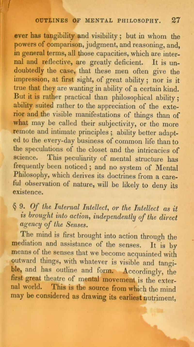 I I OUTLINES OF MENTAL PHILOSOPHY. 27 ever has tangibility and visibility ; but in whom the powers of comparison, judgment, and reasoning, and, in general terms, all those capacities, which are inter- nal and reflective, are greatly deficient. It is un- doubtedly the case, that these men often give the impression, at first sight, of great ability ; nor is it true that they are wanting in ability of a certain kind. But it is rather practical than philosophical ability ; ability suited rather to the appreciation of the exte- rior and the visible manifestations of things than of what may be called their subjectivity, or the more remote and intimate principles; ability better adapt- ed to the every-day business of common life than to the speculations of the closet and the intricacies of science. This peculiarity of mental structure has frequently been noticed ; and no system of Mental Philosophy, which derives its doctrines from a care- ful observation of nature, will be likely to deny its existence. § 9. Of the Internal Intellect, or the Intellect as it is brought into action, independently of the direct agency of the Senses. The mind is first brought into action through the mediation and assistance of the senses. It is by means of the senses that we become acquainted with outward things, with whatever is visible and tangi- ble, and has outline and form. Accordingly, the first great theatre of mental movement is the exter- nal world. This is the source from which the mind may be considered as drawing its earliest nutriment,