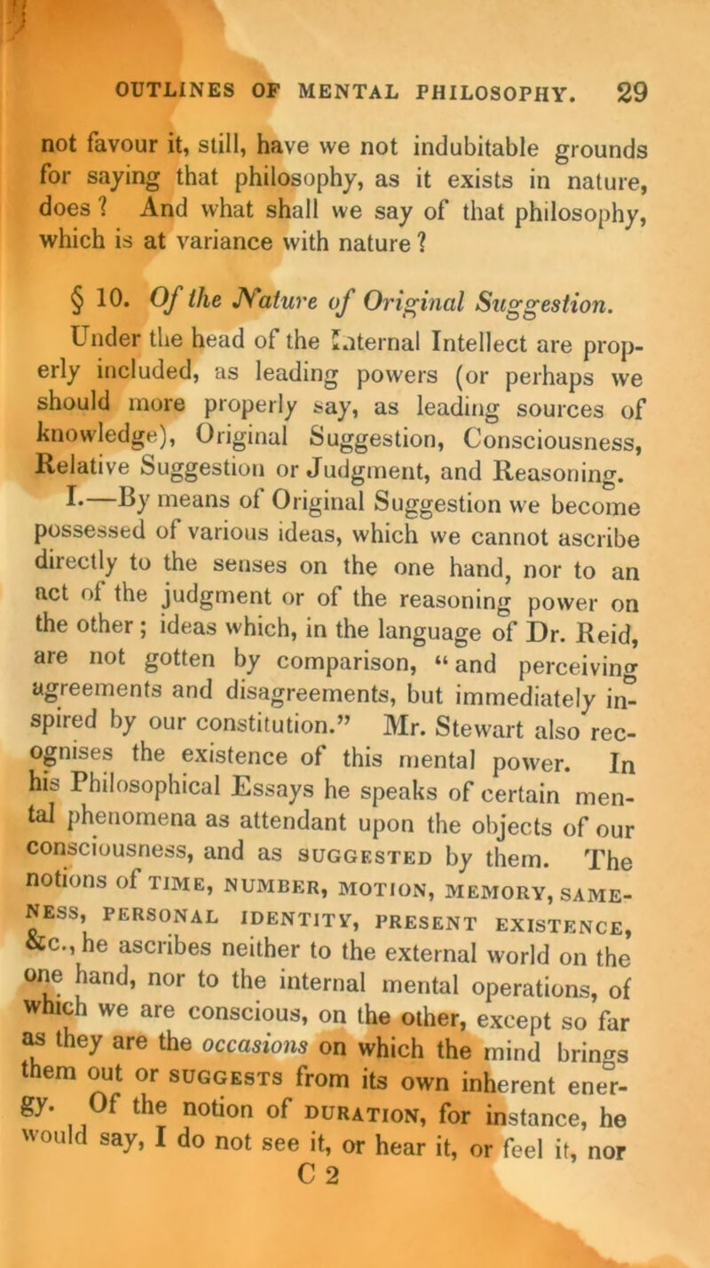 not favour it, still, have we not indubitable grounds for saying that philosophy, as it exists in nature, does ? And what shall we say of that philosophy, which is at variance with nature ? § 19. Of the JSature of Original Suggestion. Under the head of the internal Intellect are prop- erly included, as leading powers (or perhaps we should more properly say, as leading sources of knowledge), Original Suggestion, Consciousness, Relative Suggestion or Judgment, and Reasoning. !•—By means of Original Suggestion we become possessed of various ideas, which we cannot ascribe directly to the senses on the one hand, nor to an act of the judgment or of the reasoning power on the other ; ideas which, in the language of Dr. Reid, are not gotten by comparison, “and perceiving agreements and disagreements, but immediately in- spired by our constitution.” Mr. Stewart also rec- ognises the existence of this mental power. In his Philosophical Essays he speaks of certain men- tal phenomena as attendant upon the objects of our consciousness, and as suggested by them. The notions of time, number, motion, memory, same- ness, PERSONAL IDENTITY, PRESENT EXISTENCE, &C., he ascribes neither to the external world on the one hand, nor to the internal mental operations, of which we are conscious, on the other, except so far as they are the occasions on which the mind brings them out or suggests from its own inherent ener- gy. Of the notion of duration, for instance, he would say, I do not see it, or hear it, or feel it, nor