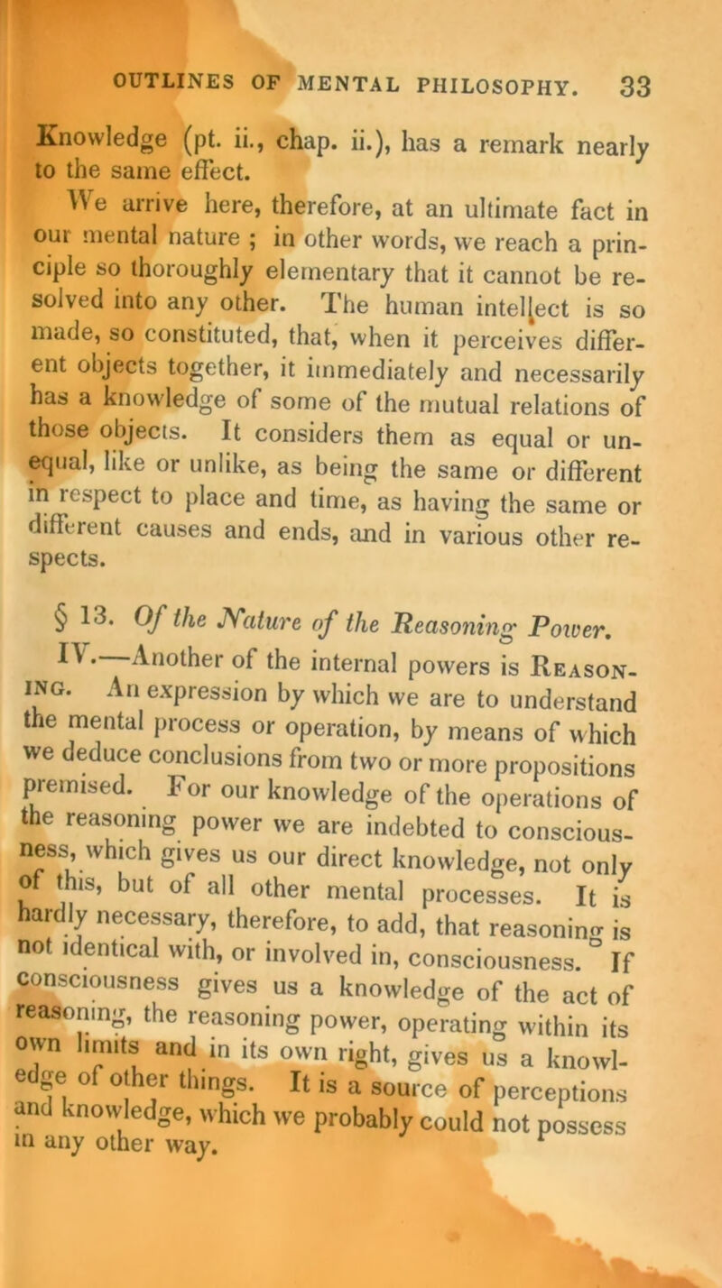 Knowledge (pt. ii., chap, ii.), has a remark nearly to the same effect. We arrive here, therefore, at an ultimate fact in our mental nature ; in other words, we reach a prin- ciple so thoroughly elementary that it cannot be re- solved into any other. The human intel[ect is so made, so constituted, that, when it perceives differ- ent objects together, it immediately and necessarily has a knowledge of some of the mutual relations of those objects. It considers them as equal or un- equal, like or unlike, as being the same or different m respect to place and time, as having the same or different causes and ends, and in various other re- spects. § 13. Of the Nature of the Reasoning Poiver. ^ •~^not^er °f the internal powers is Reason- ing. An expression by which we are to understand the mental process or operation, by means of which we deduce conclusions from two or more propositions premised. F or our knowledge of the operations of the reasoning power we are indebted to conscious- ness, winch gives us our direct knowledge, not only of this, but of all other mental processes. It is hardly necessary, therefore, to add, that reasoning is not identical with, or involved in, consciousness. ° If consciousness gives us a knowledge of the act of reasoning, the reasoning power, operating within its own limits and in its own right, gives us a knowl- edge of other things. It is a source of perceptions and knowledge, which we probably could not possess in any other way. 1