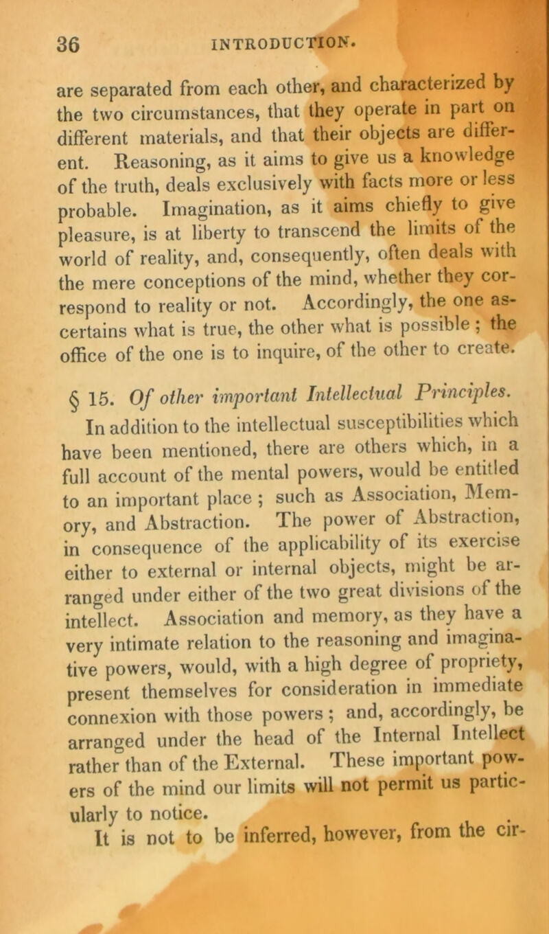 are separated from each other, and characteiized by the two circumstances, that they operate in part on different materials, and that their objects are differ- ent. Reasoning, as it aims to give us a knowledge of the truth, deals exclusively with facts more or less probable. Imagination, as it aims chiefly to give pleasure, is at liberty to transcend the limits of the world of reality, and, consequently, often deals with the mere conceptions of the mind, whethei they cor- respond to reality or not. Accordingly, the one as- certains what is true, the other what is possible ; the office of the one is to inquire, of the other to create. § 15. Of other important Intellectual Principles. In addition to the intellectual susceptibilities which have been mentioned, there are others which, in a full account of the mental powers, would be entitled to an important place ; such as Association, Mem- ory, and Abstraction. The power of Abstraction, in consequence of the applicability of its exercise either to external or internal objects, might be ai- ranged under either of the two great divisions of the intellect. Association and memory, as they have a very intimate relation to the reasoning and imagina- tive powers, would, with a high degree of propriety, present themselves for consideration in immediate connexion with those powers ; and, accordingly, be arranged under the head of the Internal Intellect rather than of the External. These important pow- ers of the mind our limits will not permit us partic- ularly to notice. It is not to be inferred, however, from the cir-