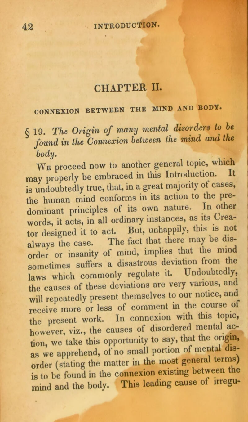 CHAPTER II. CONNEXION BETWEEN THE MIND AND BODY. & 19. The Origin of many mental disorders to he found in the Connexion between the mind and the body. We proceed now to another general topic, which may properly be embraced in this Introduction. It is undoubtedly true, that, in a great majority of cases, the human mind conforms in its action to the pre- dominant principles of its own nature. In other words, it acts, in all ordinary instances, as its Crea- tor designed it to act. But, unhappily, this is not always the case. The fact that there may be dis- order or insanity of mind, implies that the mind sometimes suffers a disastrous deviation from the laws which commonly regulate it. Undoubtedly, the causes of these deviations are very various, and will repeatedly present themselves to our notice, and receive more or less of comment in the course of the present work. In connexion with this topic, however, viz., the causes of disordered mental ac- tion, we take this opportunity to say, that the origin, as we apprehend, of no small portion of mental dis- order (stating the matter in the most general terms) is to be found in the connexion existing between the mind and the body. This leading cause of irregu-