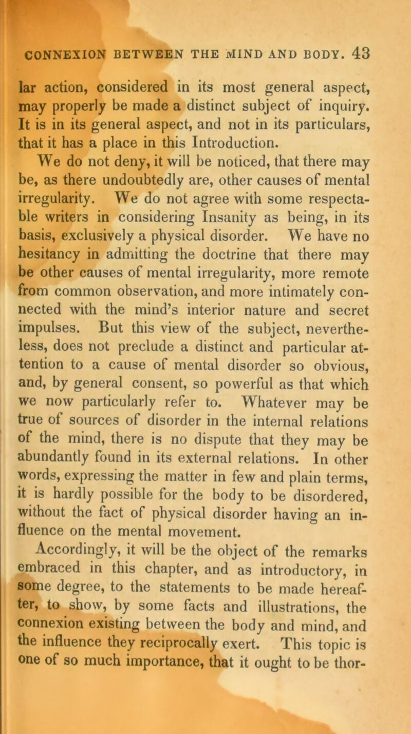 lar action, considered in its most general aspect, may properly be made a distinct subject of inquiry. It is in its general aspect, and not in its particulars, that it has a place in this Introduction. We do not deny, it will be noticed, that there may be, as there undoubtedly are, other causes of mental irregularity. We do not agree with some respecta- ble writers in considering Insanity as being, in its basis, exclusively a physical disorder. We have no hesitancy in admitting the doctrine that there may be other causes of mental irregularity, more remote from common observation, and more intimately con- nected with the mind’s interior nature and secret impulses. But this view of the subject, neverthe- less, does not preclude a distinct and particular at- tention to a cause of mental disorder so obvious, and, by general consent, so powerful as that which we now particularly refer to. Whatever may be true of sources of disorder in the internal relations of the mind, there is no dispute that they may be abundantly found in its external relations. In other words, expressing the matter in few and plain terms, it is hardly possible for the body to be disordered, without the fact of physical disorder having an in- fluence on the mental movement. Accordingly, it will be the object of the remarks embraced in this chapter, and as introductory, in some degree, to the statements to be made hereaf- ter, to show, by some facts and illustrations, the connexion existing between the body and mind, and the influence they reciprocally exert. This topic is one of so much importance, that it ought to be thor-