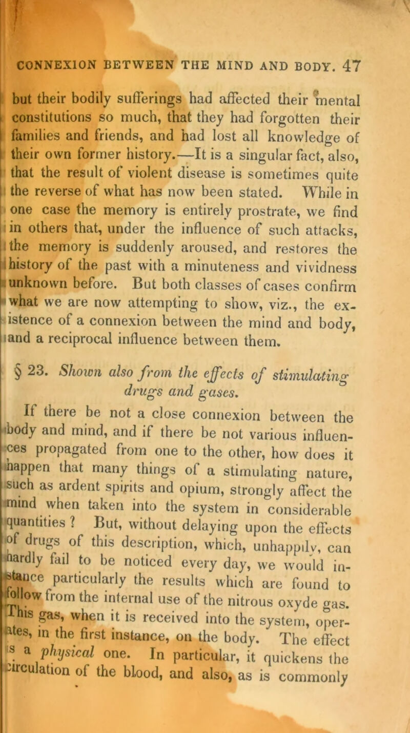 but their bodily sufferings had affected their mental i constitutions so much, that they had forgotten their families and friends, and had lost all knowledge of their own former history.—It is a singular fact, also, that the result of violent disease is sometimes quite the reverse of what has now been stated. While in one case the memory is entirely prostrate, we find i in others that, under the influence of such attacks, : the memory is suddenly aroused, and restores the history of the past with a minuteness and vividness unknown before. But both classes of cases confirm what we are now attempting to show, viz., the ex- istence of a connexion between the mind and body, land a reciprocal influence between them. § 23. Shown also from the effects of stimulating drugs and gases. If theie be not a close connexion between the «body and mind, and if there be not various influen- ces propagated from one to the other, how does it happen that many things of a stimulating nature, such as ardent spirits and opium, strongly affect the mind when taken into the system in considerable quantities ? But, without delaying upon the effects © drugs of this description, which, unhappily, can tfiardly fail to be noticed every day, we would in- stance particularly the results which are found to ow horn the internal use of the nitrous oxyde gas. Ihis gas, when it is received into the system, oper- ates, in the first instance, on the body. The effect ,S a physical one. In particular, it quickens the .circulation of the blood, and also, as is commonly