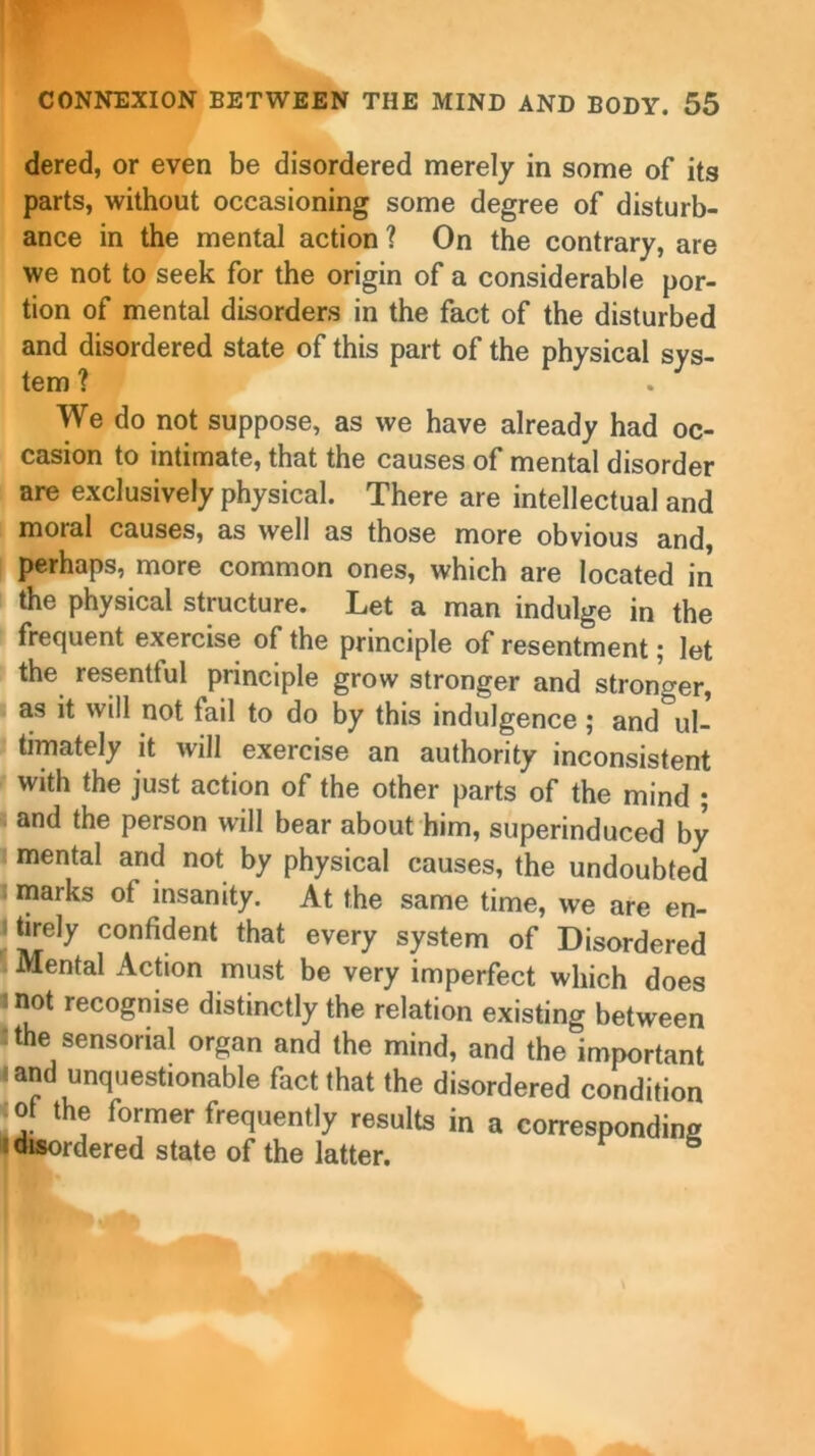 dered, or even be disordered merely in some of its parts, without occasioning some degree of disturb- ance in the mental action ? On the contrary, are we not to seek for the origin of a considerable por- tion of mental disorders in the fact of the disturbed and disordered state of this part of the physical sys- tem ? We do not suppose, as we have already had oc- casion to intimate, that the causes of mental disorder are exclusively physical. There are intellectual and moial causes, as well as those more obvious and, perhaps, more common ones, which are located in the physical structure. Let a man indulge in the frequent exercise of the principle of resentment; let the resentful principle grow stronger and stronger, as it will not tail to do by this indulgence; and ul- timately it will exercise an authority inconsistent with the just action of the other parts of the mind ; and the person will bear about him, superinduced by mental and not by physical causes, the undoubted marks ot insanity. At the same time, we are en- tirely confident that every system of Disordered Mental Action must be very imperfect which does not recognise distinctly the relation existing between the sensorial organ and the mind, and the important • and unquestionable fact that the disordered condition of the former frequently results in a corresponding : disordered state of the latter. 5