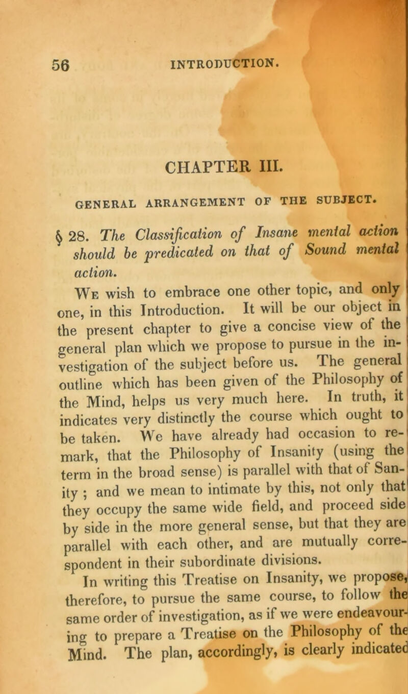 CHAPTER III. GENERAL ARRANGEMENT OF THE SUBJECT. $ 28. The Classification of Insane mental action should be predicated on that of Sound mental action. We wish to embrace one other topic, and only one, in this Introduction. It will be our object in the present chapter to give a concise view of the general plan which we propose to puisue in the in- vestigation of the subject before us. The general outline which has been given of the Philosophy of the Mind, helps us very much here. In truth, it indicates very distinctly the course which ought to be taken. We have already had occasion to re- mark, that the Philosophy of Insanity (using the I term in the broad sense) is parallel with that of San- ity ; and we mean to intimate by this, not only that1 they occupy the same wide field, and proceed side by side in the more general sense, but that they are parallel with each other, and are mutually corre- spondent in their subordinate divisions. In writing this Treatise on Insanity, we propose, therefore, to pursue the same course, to follow the same order of investigation, as if we were endeavour^ jng to prepare a Treatise on the Philosophy of the Mind. The plan, accordingly, is clearly indicated