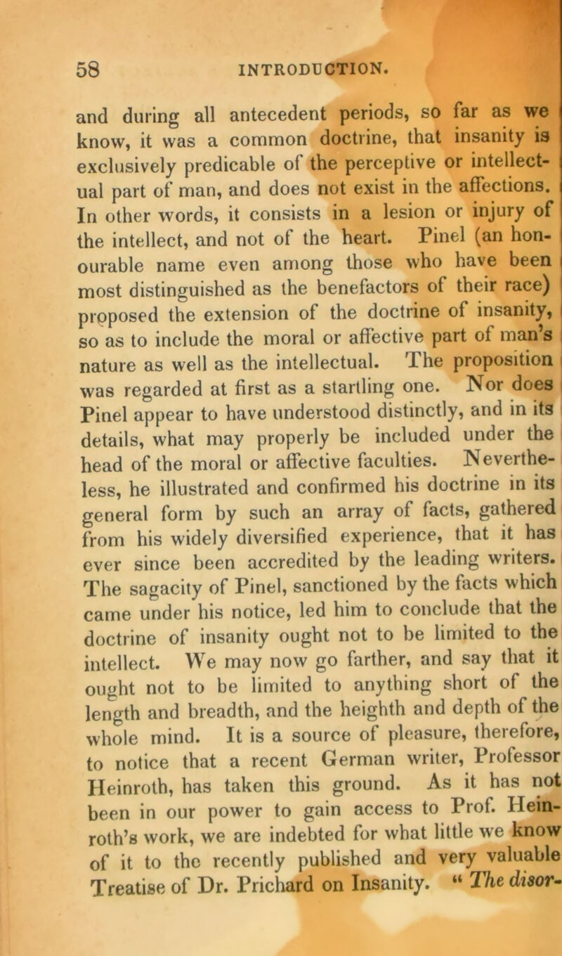 and during all antecedent periods, so far as we know, it was a common doctrine, that insanity is exclusively predicable of the perceptive or intellect- ual part of man, and does not exist in the affections. In other words, it consists in a lesion or injury of the intellect, and not of the heart. Pinel (an hon- ourable name even among those who have been most distinguished as the benefactors of their race) proposed the extension of the doctrine of insanity, so as to include the moral or affective part of man s nature as well as the intellectual. The proposition was regarded at first as a startling one. Nor does Pinel appear to have understood distinctly, and in its details, what may properly be included under the head of the moral or affective faculties. Neverthe- less, he illustrated and confirmed his doctrine in its general form by such an array of facts, gathered from his widely diversified experience, that it has ever since been accredited by the leading writers. The sagacity of Pinel, sanctioned by the facts which came under his notice, led him to conclude that the doctrine of insanity ought not to be limited to the intellect. We may now go farther, and say that it ought not to be limited to anything short of the length and breadth, and the heighth and depth of the whole mind. It is a source of pleasure, therefore, to notice that a recent German writer, Professor Heinroth, has taken this ground. As it has not been in our power to gain access to Prof. Ilein- roth’s work, we are indebted for what little we know of it to the recently published and very valuable Treatise of Dr. Prichard on Insanity. “ The disor-