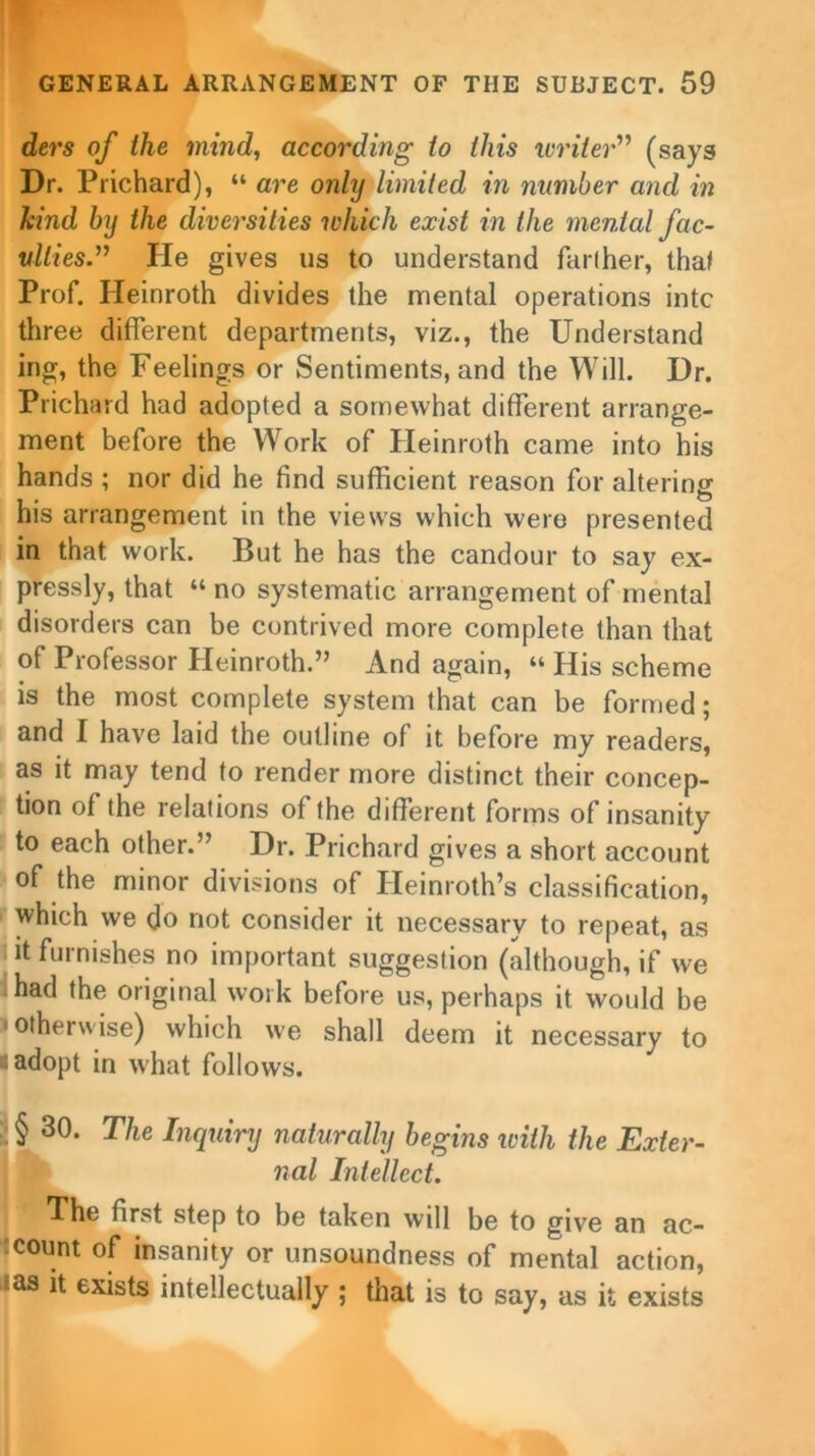 ders of the mind, according to this writer” (says Dr. Prichard), “ are only limited in number and in hind by the diversities -which exist in the mental fac- vllies.” He gives us to understand farther, that Prof. Heinroth divides the mental operations intc three different departments, viz., the Understand ing, the Feelings or Sentiments, and the Will. Dr. Prichard had adopted a somewhat different arrange- ment before the Work of Heinroth came into his hands ; nor did he find sufficient reason for altering his arrangement in the views which were presented in that work. But he has the candour to say ex- pressly, that “ no systematic arrangement of mental disorders can be contrived more complete than that of Professor Heinroth.” And again, “ His scheme is the most complete system that can be formed; and I have laid the outline of it before my readers, as it may tend to render more distinct their concep- tion of the relations of the different forms of insanity to each other.” Dr. Prichard gives a short account of the minor divisions of Heinroth’s classification, which we do not consider it necessary to repeat, as it furnishes no important suggestion (although, if we had the original work before us, perhaps it would be i otherwise) which we shall deem it necessary to a adopt in what follows. §30. The Inquiry naturally begins with the Exter- nal Intellect. * first step to be taken will be to give an ac- count of insanity or unsoundness of mental action, :as u exists intellectually ; that is to say, as it exists