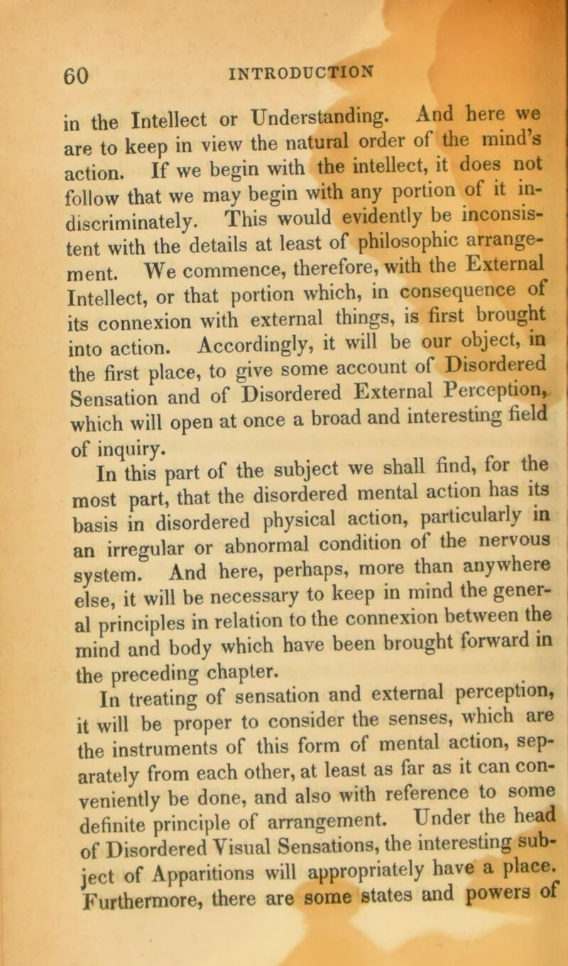 in the Intellect or Understanding. And here we are to keep in view the natural order of the mind s action. If we begin with the intellect, it does not follow that we may begin with any portion of it in- discriminately. This would evidently be inconsis- tent with the details at least of philosophic arrange- ment. We commence, therefore, with the External Intellect, or that portion which, in consequence of its connexion with external things, is fust brought into action. Accordingly, it will be our object, in the first place, to give some account of Disordered Sensation and of Disordered External Perception, | which will open at once a broad and interesting field of inquiry. In this part of the subject we shall find, tor the most part, that the disordered mental action has its basis in disordered physical action, particularly in an irregular or abnormal condition of the nervous system.0 And here, perhaps, more than anywhere else, it will be necessary to keep in mind the gener- al principles in relation to the connexion between the j mind and body which have been brought forward in the preceding chapter. In treating of sensation and external perception, it will be proper to consider the senses, which are the instruments of this form of mental action, sep- arately from each other, at least as far as it can con- veniently be done, and also with reference to some definite principle of arrangement. Under the head of Disordered Visual Sensations, the interesting sub- ject of Apparitions will appropriately have a place. Furthermore, there are some states and powers of