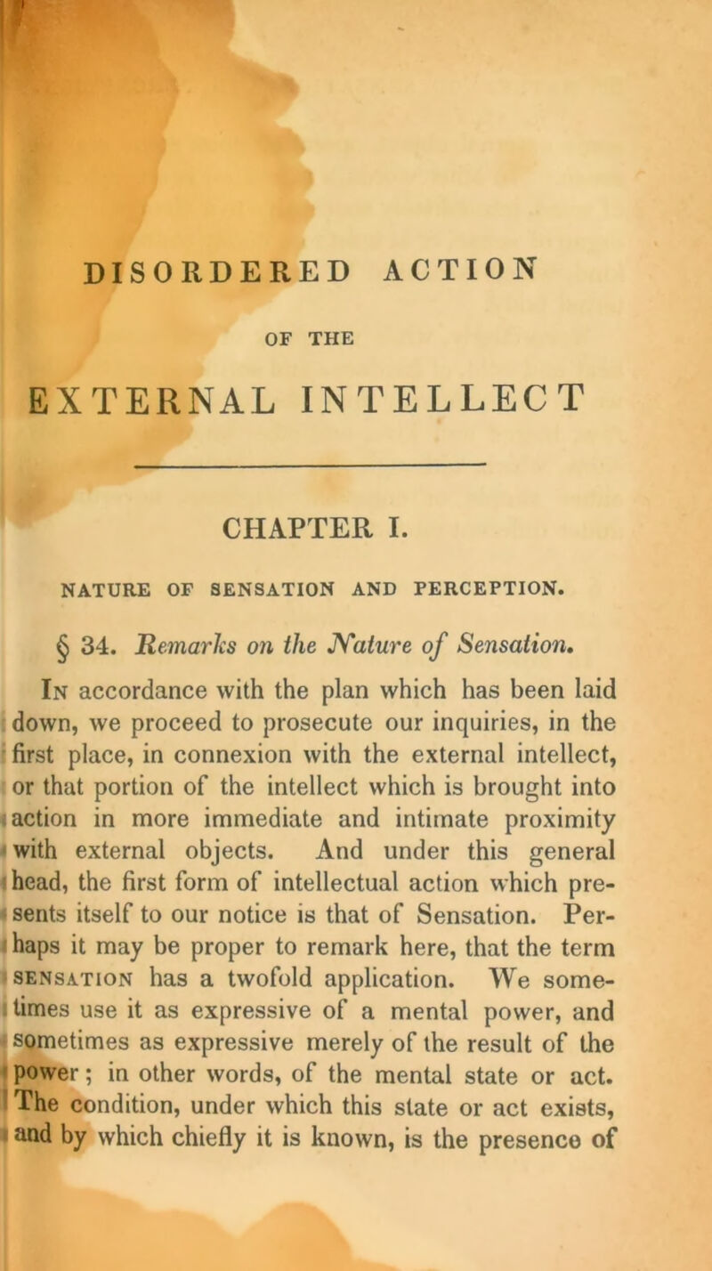 DISORDERED ACTION OF THE EXTERNAL INTELLECT CHAPTER I. NATURE OF SENSATION AND PERCEPTION. § 34. Remarks 011 the JYature of Sensation. In accordance with the plan which has been laid down, we proceed to prosecute our inquiries, in the first place, in connexion with the external intellect, or that portion of the intellect which is brought into faction in more immediate and intimate proximity * with external objects. And under this general f head, the first form of intellectual action which pre- sents itself to our notice is that of Sensation. Per- I haps it may be proper to remark here, that the term sensation has a twofold application. We some- • times use it as expressive of a mental power, and ■ sometimes as expressive merely of the result of the power; in other words, of the mental state or act. The condition, under which this state or act exists, and by which chiefly it is known, is the presence of