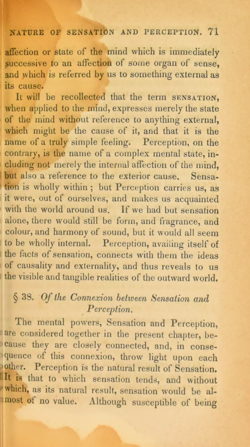 affection or state of the mind which is immediately successive to an affection of some organ of sense, and which is referred by us to something external as its cause. It will be recollected that the term sensation, when applied to the mind, expresses merely the state of the mind without reference to anything external, which might be the cause of it, and that it is the name of a truly simple feeling. Perception, on the contrary, is the name of a complex mental state, in- cluding not merely the internal affection of the mind, but also a reference to the exterior cause. Sensa- tion is wholly within ; but Perception carries us, as it were, out of ourselves, and makes us acquainted with the world around us. If we had but sensation alone, there would still be form, and fragrance, and colour, and harmony of sound, but it would all seem to be wholly internal. Perception, availing itself of the facts of sensation, connects with them the ideas of causality and externality, and thus reveals to us the visible and tangible realities of the outward world. § 3S. Of the Connexion between Sensation and Perception. The mental powers, Sensation and Perception, are considered together in the present chapter, be- cause they are closely connected, and, in conse- <quence of this connexion, throw light upon each •other. Perception is the natural result of Sensation, fit is that to which sensation tends, and without which, as its natural result, sensation would be al- most of no value. Although susceptible of being