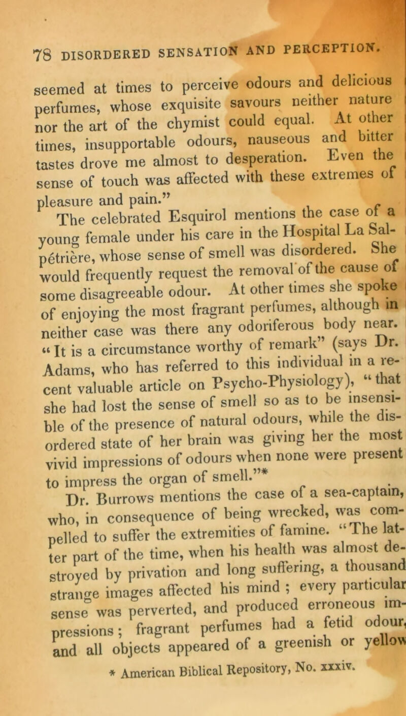 seemed at times to perceive odours and delicious perfumes, whose exquisite savours neither nature nor the art of the chymist could equal. At other times, insupportable odours, nauseous and bitter tastes drove me almost to desperation, Even the sense of touch was affected with these extremes ot pleasure and pain.” The celebrated Esquirol mentions the case of a young female under his care in the Hospital La Sal- petriere, whose sense of smell was disordered. 8he would frequently request the removal of the cause of some disagreeable odour. At other times she spoke of enjoying the most fragrant perfumes, although in neither case was there any odoriferous body near. “ It is a circumstance worthy of remark (says Hr. Adams, who has referred to this individual m a re- cent valuable article on Psycho-Physiology), “ that she had lost the sense of smell so as to be insensi- ble of the presence of natural odours, while the dis- ordered state of her brain was giving her the most vivid impressions of odours when none were present to impress the organ of smell. Hr. Burrows mentions the case of a sea-captain, who, in consequence of being wrecked, was com- pelled to suffer the extremities of famine. 1 he lat- ter part of the time, when his health was almost de- stroyed by privation and long suffering, a thousand straime images affected his mind ; every particular sense0 was perverted, and produced erroneous im- pressions ; fragrant perfumes had a fetid odour, and all objects appeared of a greenish or yellow * American Biblical Repository, No. xxxiv.