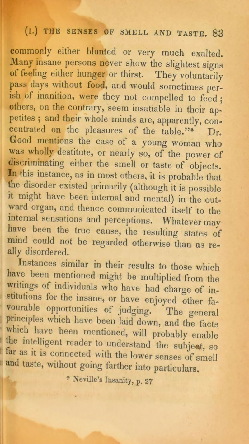 commonly either blunted or very much exalted. Many insane persons never show the slightest signs of feeling either hunger or thirst. They voluntarily pass days without food, and would sometimes per- ish of inanition, were they not compelled to feed ; others, on the contrary, seem insatiable in their ap- petites ; and their whole minds are, apparently, con- centrated on the pleasures of the table.”* Dr. Good mentions the case of a young woman who was wholly destitute, or nearly so, of the power of discriminating either the smell or taste of objects. In this instance, as in most others, it is probable that the disorder existed primarily (although it is possible it might have been internal and mental) in the out- ward organ, and thence communicated itself to the internal sensations and perceptions. Whatever may have been the true cause, the resulting states of mind could not be regarded otherwise than as re- ally disordered. Instances similar in their results to those which have been mentioned might be multiplied from the writings of individuals who have had charge of in- stitutions for the insane, or have enjoyed other fa- vourable opportunities of judging. The general principles which have been laid down, and the facts which have been mentioned, will probably enable the intelligent reader to understand the subject, so tar as it is connected with the lower senses of smell and taste, without going farther into particulars. * Neville’s Insanity, p. 27